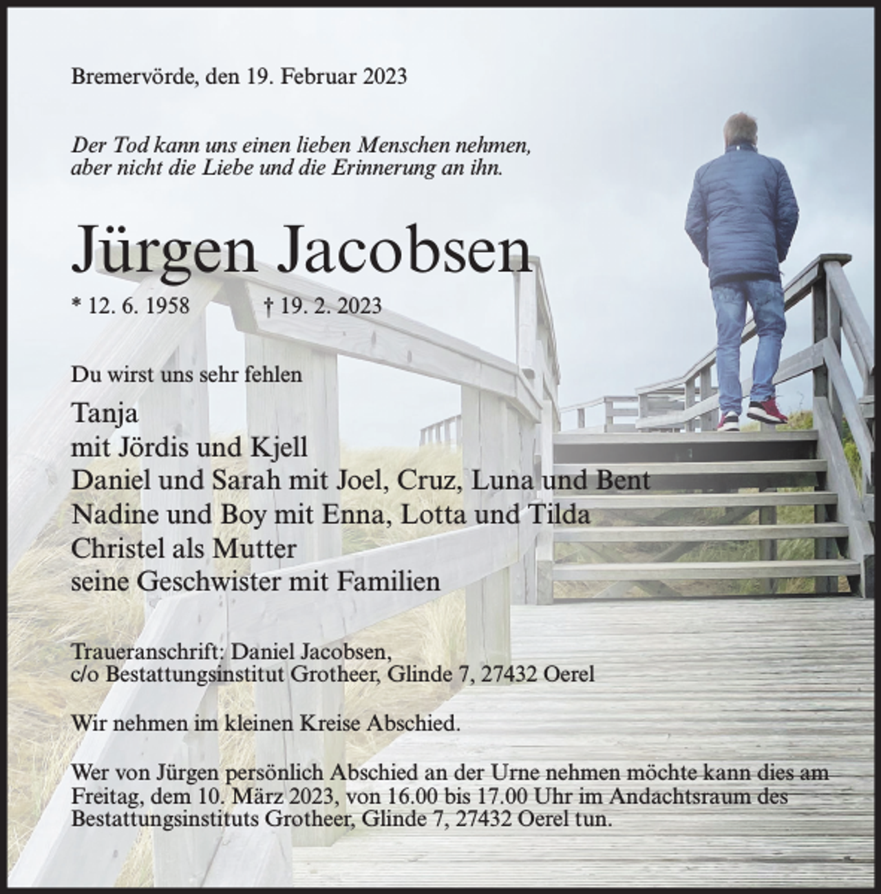 <p>Bremervörde, den 19. Februar 2023<br />Der Tod kann uns einen lieben Menschen nehmen,<br />aber nicht die Liebe und die Erinnerung an ihn.</p><p>Jürgen Jacobsen<br />* 12. 6. 1958</p><p>† 19. 2. 2023</p><p>Du wirst uns sehr fehlen</p><p>Tanja<br />mit Jördis und Kjell<br />Daniel und Sarah mit Joel, Cruz, Luna und Bent<br />Nadine und Boy mit Enna, Lotta und Tilda<br />Christel als Mutter<br />seine Geschwister mit Familien<br />Traueranschrift: Daniel Jacobsen,<br />c/o Bestattungsinstitut Grotheer, Glinde 7, 27432 Oerel<br />Wir nehmen im kleinen Kreise Abschied.<br />Wer von Jürgen persönlich Abschied an der Urne nehmen möchte kann dies am<br />Freitag, dem 10. März 2023, von 16.00 bis 17.00 Uhr im Andachtsraum des<br />Bestattungsinstituts Grotheer, Glinde 7, 27432 Oerel tun.</p>