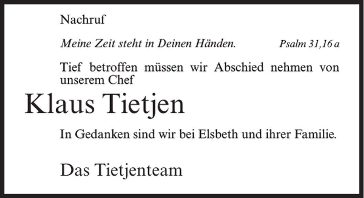 <p>Nachruf<br />Meine Zeit steht in Deinen Händen.</p><p>Psalm 31,16 a</p><p>Tief betroffen müssen wir Abschied nehmen von<br />unserem Chef</p><p>Klaus Tietjen<br />In Gedanken sind wir bei Elsbeth und ihrer Familie.</p><p>Das Tietjenteam</p>