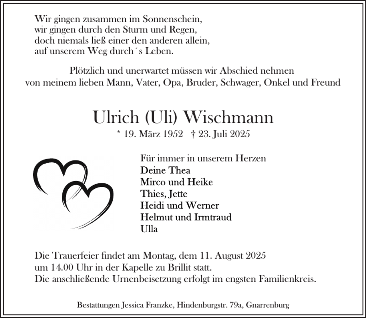 <p>Wir gingen zusammen im Sonnenschein,<br />wir gingen durch den Sturm und Regen,<br />doch niemals ließ einer den anderen allein,<br />auf unserem Weg durch´s Leben.<br />Plötzlich und unerwartet müssen wir Abschied nehmen<br />von meinem lieben Mann, Vater, Opa, Bruder, Schwager, Onkel und Freund</p><p>Ulrich (Uli) Wischmann<br />* 19. März 1952 † 23. Juli 2025</p><p>Für immer in unserem Herzen</p><p>Die Trauerfeier findet am Montag, dem 11. August 2025<br />um 14.00 Uhr in der Kapelle zu Brillit statt.<br />Die anschließende Urnenbeisetzung erfolgt im engsten Familienkreis.<br />Bestattungen Jessica Franzke, Hindenburgstr. 79a, Gnarrenburg</p>