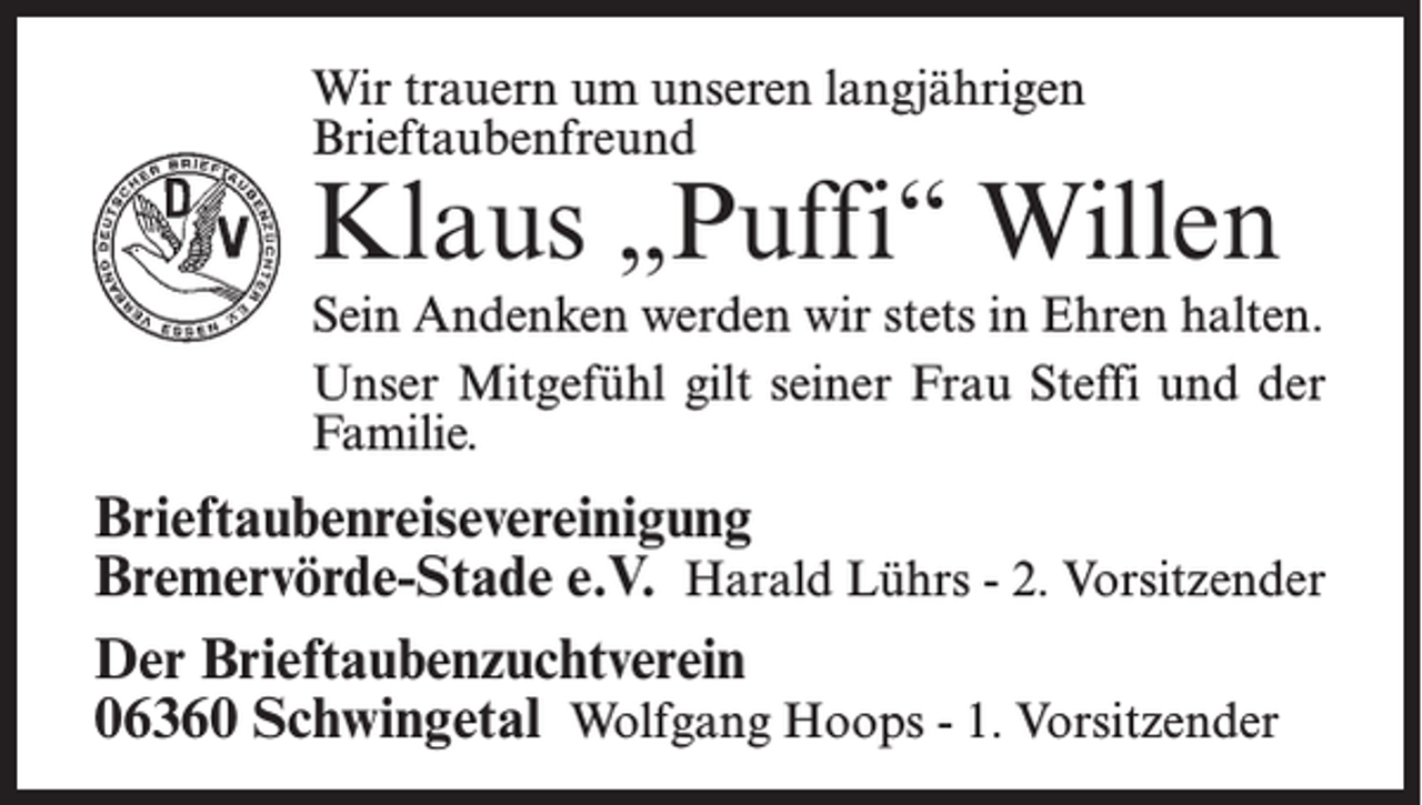 <p>Wir trauern um unseren langjährigen<br />Brieftaubenfreund</p><p>Klaus „Puffi“ Willen<br />Sein Andenken werden wir stets in Ehren halten.<br />Unser Mitgefühl gilt seiner Frau Steffi und der<br />Familie.</p><p>Brieftaubenreisevereinigung<br />Bremervörde-Stade e.V. Harald Lührs - 2. Vorsitzender<br />Der Brieftaubenzuchtverein<br />06360 Schwingetal Wolfgang Hoops - 1. Vorsitzender</p>