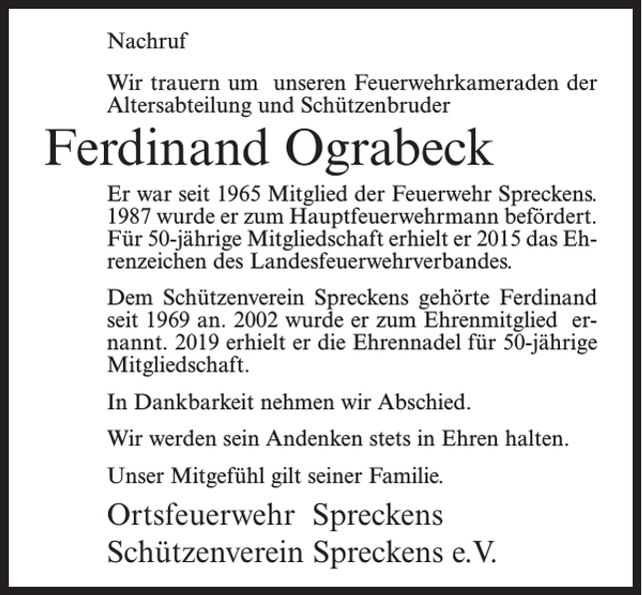 <p>Nachruf<br />Wir trauern um unseren Feuerwehrkameraden der<br />Altersabteilung und Schützenbruder</p><p>Ferdinand Ograbeck</p><p>Er war seit 1965 Mitglied der Feuerwehr Spreckens.<br />1987 wurde er zum Hauptfeuerwehrmann befördert.<br />Für 50-jährige Mitgliedschaft erhielt er 2015 das Ehrenzeichen des Landesfeuerwehrverbandes.<br />Dem Schützenverein Spreckens gehörte Ferdinand<br />seit 1969 an. 2002 wurde er zum Ehrenmitglied ernannt. 2019 erhielt er die Ehrennadel für 50-jährige<br />Mitgliedschaft.<br />In Dankbarkeit nehmen wir Abschied.<br />Wir werden sein Andenken stets in Ehren halten.<br />Unser Mitgefühl gilt seiner Familie.</p><p>Ortsfeuerwehr Spreckens<br />Schützenverein Spreckens e.V.</p>