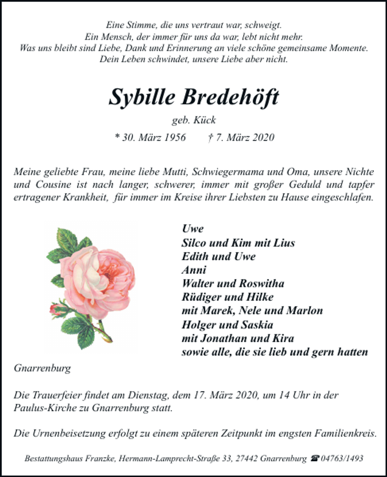 <p>Eine Stimme, die uns vertraut war, schweigt.<br />Ein Mensch, der immer für uns da war, lebt nicht mehr.<br />Was uns bleibt sind Liebe, Dank und Erinnerung an viele schöne gemeinsame Momente.<br />Dein Leben schwindet, unsere Liebe aber nicht.</p><p>Sybille Bredehöft<br />geb. Kück<br />* 30. März 1956</p><p>† 7. März 2020</p><p>Meine geliebte Frau, meine liebe Mutti, Schwiegermama und Oma, unsere Nichte<br />und Cousine ist nach langer, schwerer, immer mit großer Geduld und tapfer<br />ertragener Krankheit, für immer im Kreise ihrer Liebsten zu Hause eingeschlafen.</p><p>Uwe<br />Silco und Kim mit Lius<br />Edith und Uwe<br />Anni<br />Walter und Roswitha<br />Rüdiger und Hilke<br />mit Marek, Nele und Marlon<br />Holger und Saskia<br />mit Jonathan und Kira<br />sowie alle, die sie lieb und gern hatten<br />Gnarrenburg<br />Die Trauerfeier findet am Dienstag, dem 17. März 2020, um 14 Uhr in der<br />Paulus-Kirche zu Gnarrenburg statt.<br />Die Urnenbeisetzung erfolgt zu einem späteren Zeitpunkt im engsten Familienkreis.<br />Bestattungshaus Franzke, Hermann-Lamprecht-Straße 33, 27442 Gnarrenburg ( 04763/1493</p>