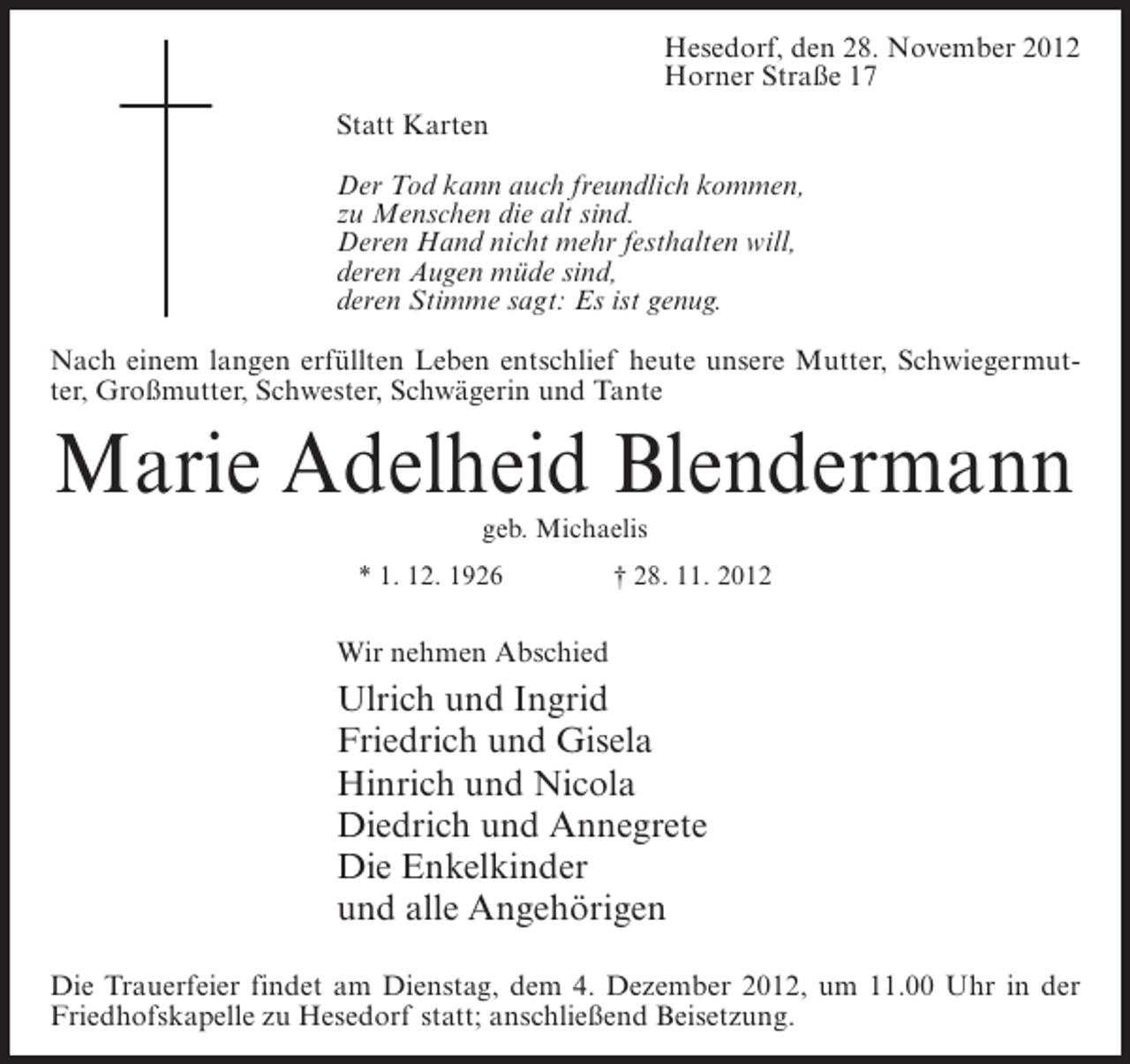 <p>Hesedorf, den 28. November 2012<br />Horner Straße 17<br />Statt Karten<br />Der Tod kann auch freundlich kommen,<br />zu Menschen die alt sind.<br />Deren Hand nicht mehr festhalten will,<br />deren Augen müde sind,<br />deren Stimme sagt: Es ist genug.<br />Nach einem langen erfüllten Leben entschlief heute unsere Mutter, Schwiegermutter, Großmutter, Schwester, Schwägerin und Tante</p><p>Marie Adelheid Blendermann<br />geb. Michaelis<br />* 1. 12. 1926</p><p>† 28. 11. 2012</p><p>Wir nehmen Abschied</p><p>Ulrich und Ingrid<br />Friedrich und Gisela<br />Hinrich und Nicola<br />Diedrich und Annegrete<br />Die Enkelkinder<br />und alle Angehörigen<br />Die Trauerfeier findet am Dienstag, dem 4. Dezember 2012, um 11.00 Uhr in der<br />Friedhofskapelle zu Hesedorf statt; anschließend Beisetzung.</p>