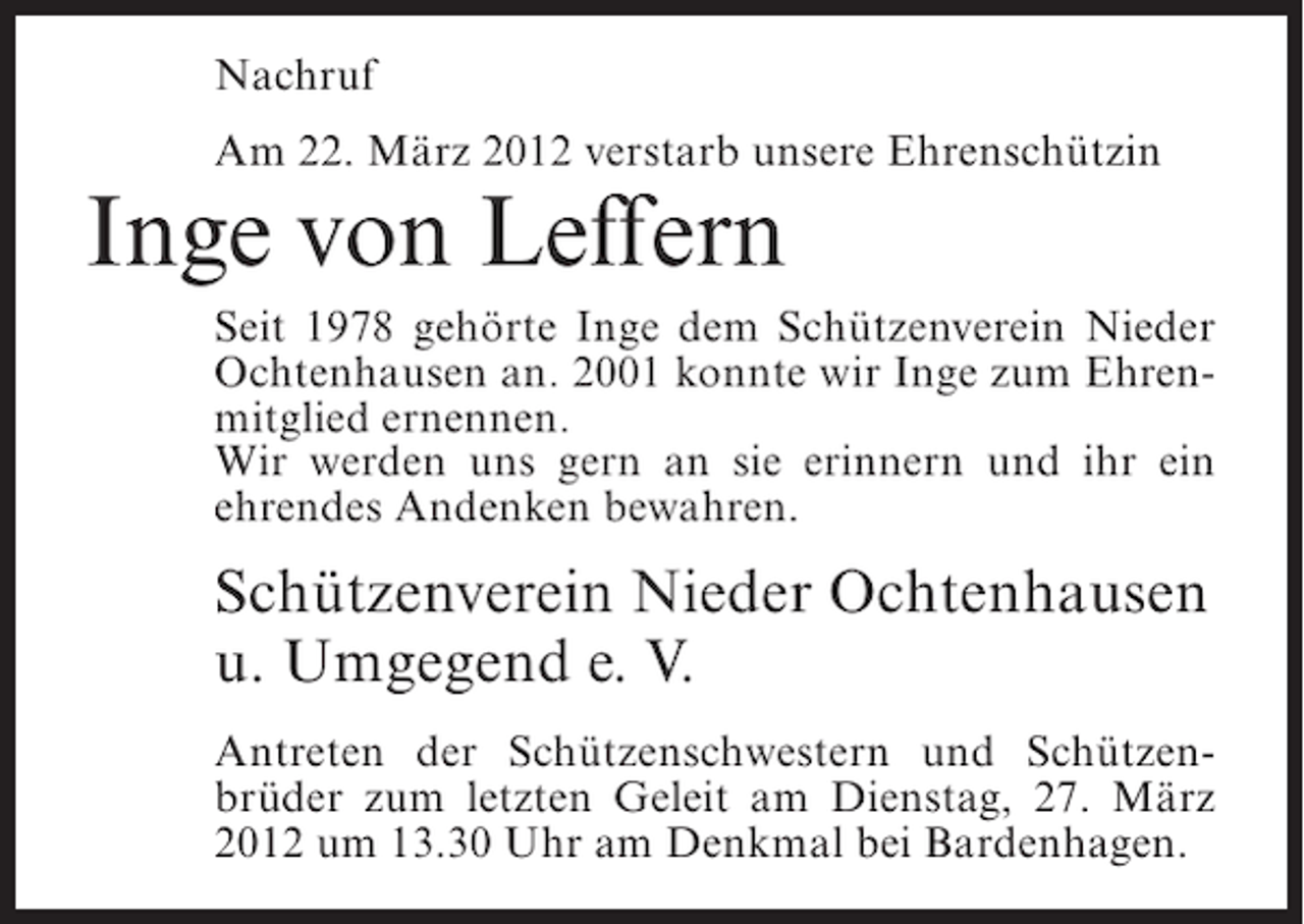 <p>Nachruf<br />Am 22. März 2012 verstarb unsere Ehrenschützin</p><p>Inge von Leffern<br />Seit 1978 gehörte Inge dem Schützenverein Nieder<br />Ochtenhausen an. 2001 konnte wir Inge zum Ehrenmitglied ernennen.<br />Wir werden uns gern an sie erinnern und ihr ein<br />ehrendes Andenken bewahren.</p><p>Schützenverein Nieder Ochtenhausen<br />u. Umgegend e. V.<br />Antreten der Schützenschwestern und Schützenbrüder zum letzten Geleit am Dienstag, 27. März<br />2012 um 13.30 Uhr am Denkmal bei Bardenhagen.</p>