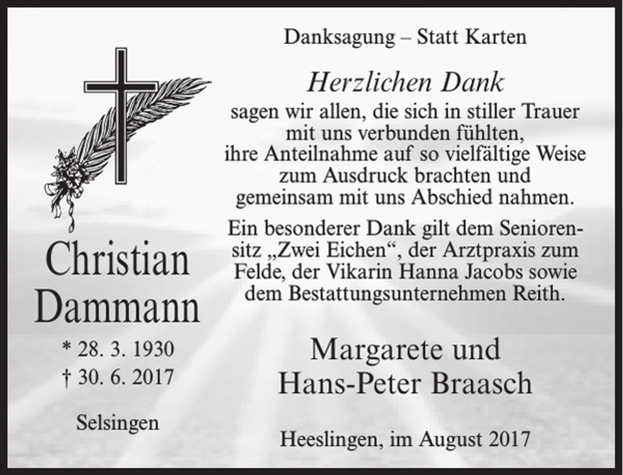 <p>Danksagung – Statt Karten</p><p>Herzlichen Dank</p><p>Christian<br />Dammann<br />* 28. 3. 1930<br />† 30. 6. 2017<br />Selsingen</p><p>sagen wir allen, die sich in stiller Trauer<br />mit uns verbunden fühlten,<br />ihre Anteilnahme auf so vielfältige Weise<br />zum Ausdruck brachten und<br />gemeinsam mit uns Abschied nahmen.<br />Ein besonderer Dank gilt dem Seniorensitz „Zwei Eichen“, der Arztpraxis zum<br />Felde, der Vikarin Hanna Jacobs sowie<br />dem Bestattungsunternehmen Reith.</p><p>Margarete und<br />Hans-Peter Braasch<br />Heeslingen, im August 2017</p>