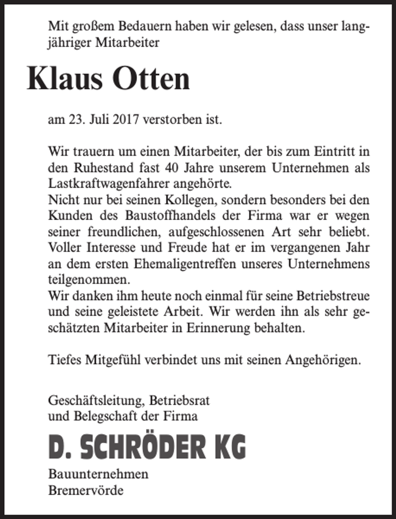 <p>Mit großem Bedauern haben wir gelesen, dass unser langjähriger Mitarbeiter</p><p>Klaus Otten<br />am 23. Juli 2017 verstorben ist.<br />Wir trauern um einen Mitarbeiter, der bis zum Eintritt in<br />den Ruhestand fast 40 Jahre unserem Unternehmen als<br />Lastkraftwagenfahrer angehörte.<br />Nicht nur bei seinen Kollegen, sondern besonders bei den<br />Kunden des Baustoffhandels der Firma war er wegen<br />seiner freundlichen, aufgeschlossenen Art sehr beliebt.<br />Voller Interesse und Freude hat er im vergangenen Jahr<br />an dem ersten Ehemaligentreffen unseres Unternehmens<br />teilgenommen.<br />Wir danken ihm heute noch einmal für seine Betriebstreue<br />und seine geleistete Arbeit. Wir werden ihn als sehr geschätzten Mitarbeiter in Erinnerung behalten.<br />Tiefes Mitgefühl verbindet uns mit seinen Angehörigen.<br />Geschäftsleitung, Betriebsrat<br />und Belegschaft der Firma</p><p>D. SCHRÖDER KG<br />Bauunternehmen<br />Bremervörde</p>