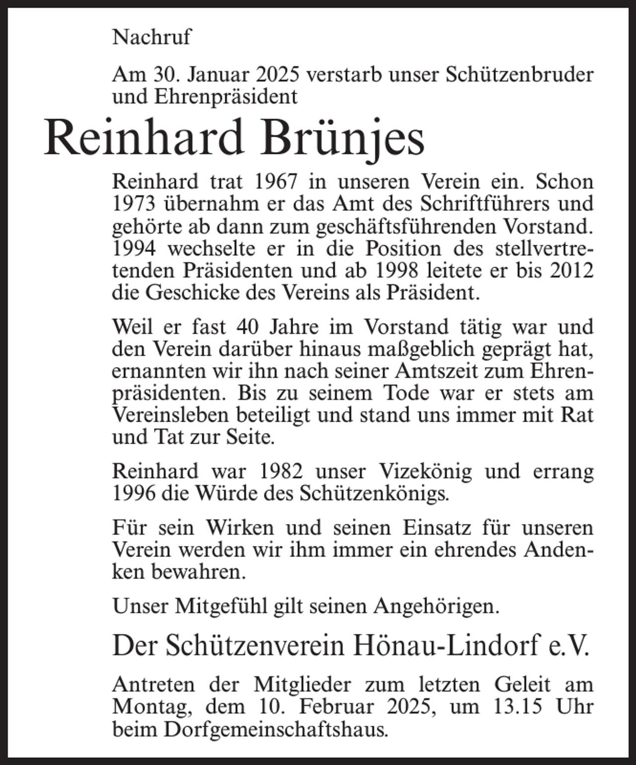 <p>Nachruf<br />Am 30. Januar 2025 verstarb unser Schützenbruder<br />und Ehrenpräsident</p><p>Reinhard Brünjes</p><p>Reinhard trat 1967 in unseren Verein ein. Schon<br />1973 übernahm er das Amt des Schriftführers und<br />gehörte ab dann zum geschäftsführenden Vorstand.<br />1994 wechselte er in die Position des stellvertretenden Präsidenten und ab 1998 leitete er bis 2012<br />die Geschicke des Vereins als Präsident.<br />Weil er fast 40 Jahre im Vorstand tätig war und<br />den Verein darüber hinaus maßgeblich geprägt hat,<br />ernannten wir ihn nach seiner Amtszeit zum Ehrenpräsidenten. Bis zu seinem Tode war er stets am<br />Vereinsleben beteiligt und stand uns immer mit Rat<br />und Tat zur Seite.<br />Reinhard war 1982 unser Vizekönig und errang<br />1996 die Würde des Schützenkönigs.<br />Für sein Wirken und seinen Einsatz für unseren<br />Verein werden wir ihm immer ein ehrendes Andenken bewahren.<br />Unser Mitgefühl gilt seinen Angehörigen.</p><p>Der Schützenverein Hönau-Lindorf e.V.<br />Antreten der Mitglieder zum letzten Geleit am<br />Montag, dem 10. Februar 2025, um 13.15 Uhr<br />beim Dorfgemeinschaftshaus.</p>