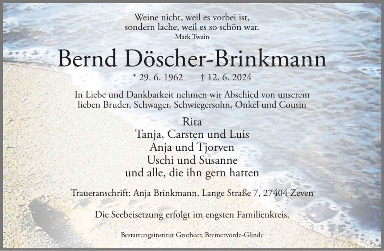 <p>Weine nicht, weil es vorbei ist,<br />sondern lache, weil es so schön war.<br />Mark Twain</p><p>Bernd Döscher-Brinkmann<br />* 29. 6. 1962</p><p>† 12. 6. 2024</p><p>In Liebe und Dankbarkeit nehmen wir Abschied von unserem<br />lieben Bruder, Schwager, Schwiegersohn, Onkel und Cousin</p><p>Rita<br />Tanja, Carsten und Luis<br />Anja und Tjorven<br />Uschi und Susanne<br />und alle, die ihn gern hatten<br />Traueranschrift: Anja Brinkmann, Lange Straße 7, 27404 Zeven<br />Die Seebeisetzung erfolgt im engsten Familienkreis.<br />Bestattungsinstitut Grotheer, Bremervörde-Glinde</p>