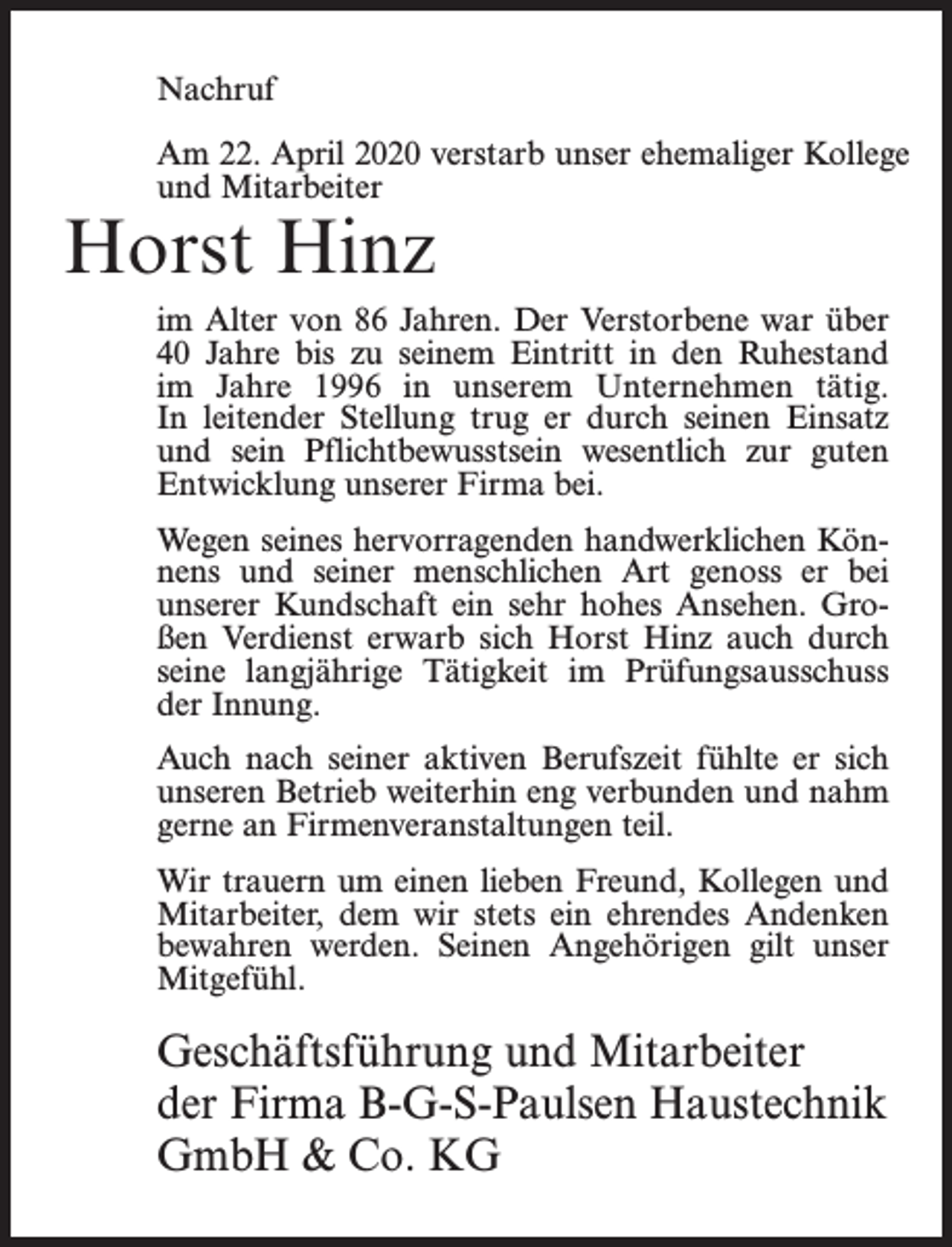 <p>Nachruf<br />Am 22. April 2020 verstarb unser ehemaliger Kollege<br />und Mitarbeiter</p><p>Horst Hinz</p><p>im Alter von 86 Jahren. Der Verstorbene war über<br />40 Jahre bis zu seinem Eintritt in den Ruhestand<br />im Jahre 1996 in unserem Unternehmen tätig.<br />In leitender Stellung trug er durch seinen Einsatz<br />und sein Pflichtbewusstsein wesentlich zur guten<br />Entwicklung unserer Firma bei.<br />Wegen seines hervorragenden handwerklichen Könnens und seiner menschlichen Art genoss er bei<br />unserer Kundschaft ein sehr hohes Ansehen. Großen Verdienst erwarb sich Horst Hinz auch durch<br />seine langjährige Tätigkeit im Prüfungsausschuss<br />der Innung.<br />Auch nach seiner aktiven Berufszeit fühlte er sich<br />unseren Betrieb weiterhin eng verbunden und nahm<br />gerne an Firmenveranstaltungen teil.<br />Wir trauern um einen lieben Freund, Kollegen und<br />Mitarbeiter, dem wir stets ein ehrendes Andenken<br />bewahren werden. Seinen Angehörigen gilt unser<br />Mitgefühl.</p><p>Geschäftsführung und Mitarbeiter<br />der Firma B-G-S-Paulsen Haustechnik<br />GmbH &amp; Co. KG</p>