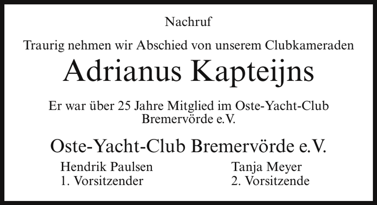 <p>Nachruf<br />Traurig nehmen wir Abschied von unserem Clubkameraden</p><p>Adrianus Kapteijns</p><p>Er war über 25 Jahre Mitglied im Oste-Yacht-Club<br />Bremervörde e.V.</p><p>Oste-Yacht-Club Bremervörde e.V.<br />Hendrik Paulsen<br />1. Vorsitzender</p><p>Tanja Meyer<br />2. Vorsitzende</p>