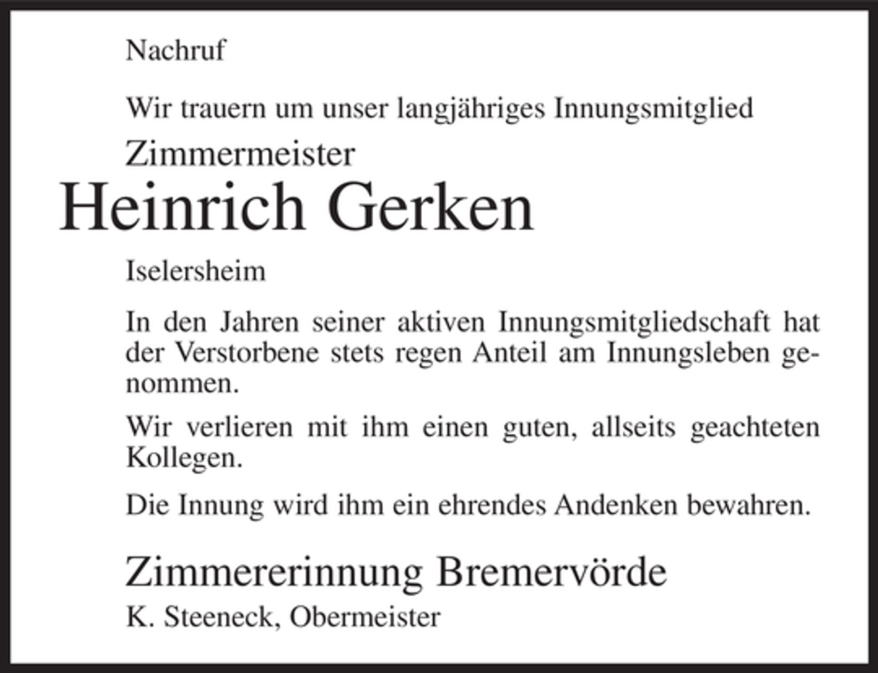 <p>Nachruf<br />Wir trauern um unser langjähriges Innungsmitglied</p><p>Zimmermeister</p><p>Heinrich Gerken<br />Iselersheim<br />In den Jahren seiner aktiven Innungsmitgliedschaft hat<br />der Verstorbene stets regen Anteil am Innungsleben genommen.<br />Wir verlieren mit ihm einen guten, allseits geachteten<br />Kollegen.<br />Die Innung wird ihm ein ehrendes Andenken bewahren.</p><p>Zimmererinnung Bremervörde<br />K. Steeneck, Obermeister</p>