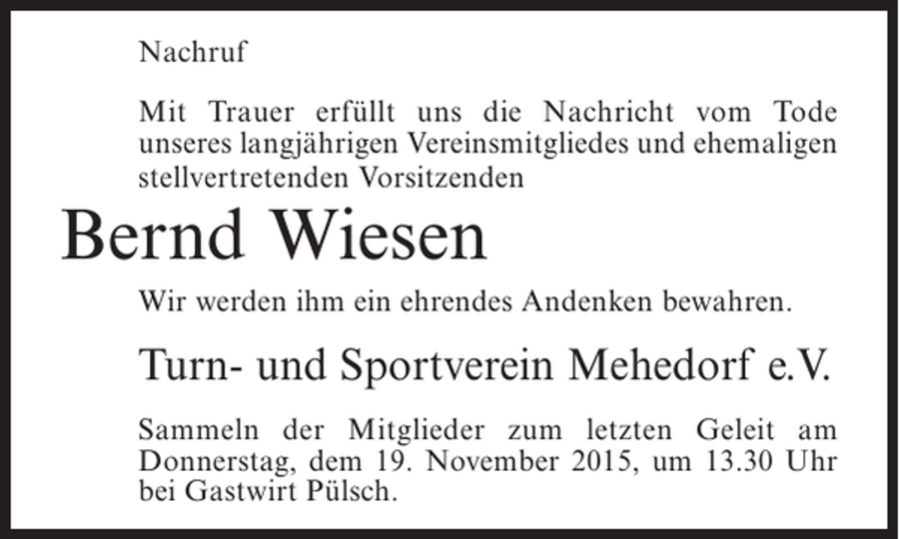 <p>Nachruf<br />Mit Trauer erfüllt uns die Nachricht vom Tode<br />unseres langjährigen Vereinsmitgliedes und ehemaligen<br />stellvertretenden Vorsitzenden</p><p>Bernd Wiesen</p><p>Wir werden ihm ein ehrendes Andenken bewahren.</p><p>Turn- und Sportverein Mehedorf e.V.<br />Sammeln der Mitglieder zum letzten Geleit am<br />Donnerstag, dem 19. November 2015, um 13.30 Uhr<br />bei Gastwirt Pülsch.</p>