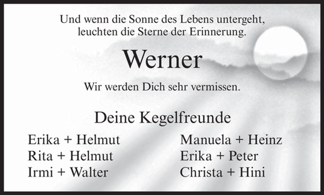 <p>Und wenn die Sonne des Lebens untergeht,<br />leuchten die Sterne der Erinnerung.</p><p>Werner<br />Wir werden Dich sehr vermissen.</p><p>Deine Kegelfreunde<br />Erika + Helmut<br />Rita + Helmut<br />Irmi + Walter</p><p>Manuela + Heinz<br />Erika + Peter<br />Christa + Hini</p>