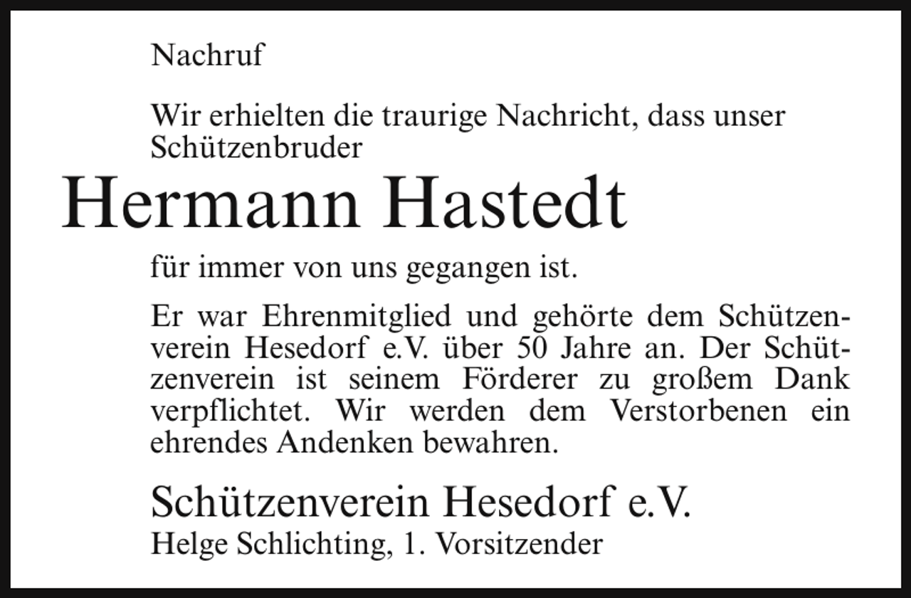 <p>Nachruf<br />Wir erhielten die traurige Nachricht, dass unser<br />Schützenbruder</p><p>Hermann Hastedt<br />für immer von uns gegangen ist.</p><p>Er war Ehrenmitglied und gehörte dem Schützenverein Hesedorf e.V. über 50 Jahre an. Der Schützenverein ist seinem Förderer zu großem Dank<br />verpflichtet. Wir werden dem Verstorbenen ein<br />ehrendes Andenken bewahren.</p><p>Schützenverein Hesedorf e.V.</p><p>Helge Schlichting, 1. Vorsitzender</p>