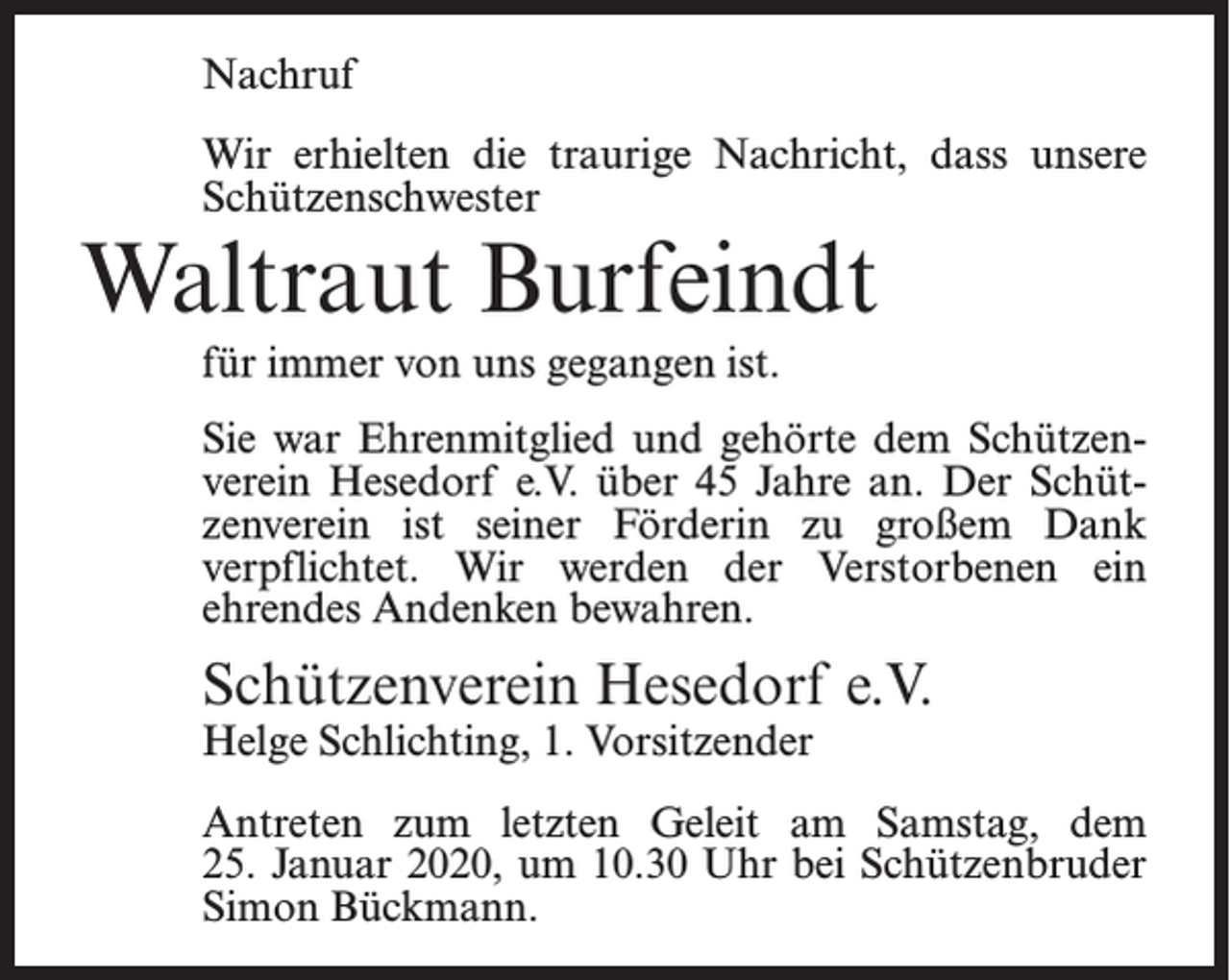 <p>Nachruf<br />Wir erhielten die traurige Nachricht, dass unsere<br />Schützenschwester</p><p>Waltraut Burfeindt<br />für immer von uns gegangen ist.</p><p>Sie war Ehrenmitglied und gehörte dem Schützenverein Hesedorf e.V. über 45 Jahre an. Der Schützenverein ist seiner Förderin zu großem Dank<br />verpflichtet. Wir werden der Verstorbenen ein<br />ehrendes Andenken bewahren.</p><p>Schützenverein Hesedorf e.V.<br />Helge Schlichting, 1. Vorsitzender</p><p>Antreten zum letzten Geleit am Samstag, dem<br />25. Januar 2020, um 10.30 Uhr bei Schützenbruder<br />Simon Bückmann.</p>