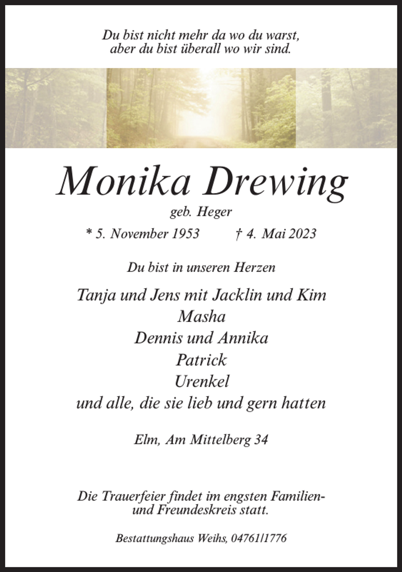 <p>Du bist nicht mehr da wo du warst,<br />aber du bist überall wo wir sind.</p><p>Monika Drewing<br />geb. Heger</p><p>* 5. November 1953 † 4. Mai 2023<br />Du bist in unseren Herzen</p><p>Tanja und Jens mit Jacklin und Kim<br />Masha<br />Dennis und Annika<br />Patrick<br />Urenkel<br />und alle, die sie lieb und gern hatten<br />Elm, Am Mittelberg 34</p><p>Die Trauerfeier findet im engsten Familienund Freundeskreis statt.<br />Bestattungshaus Weihs, 04761/1776</p>