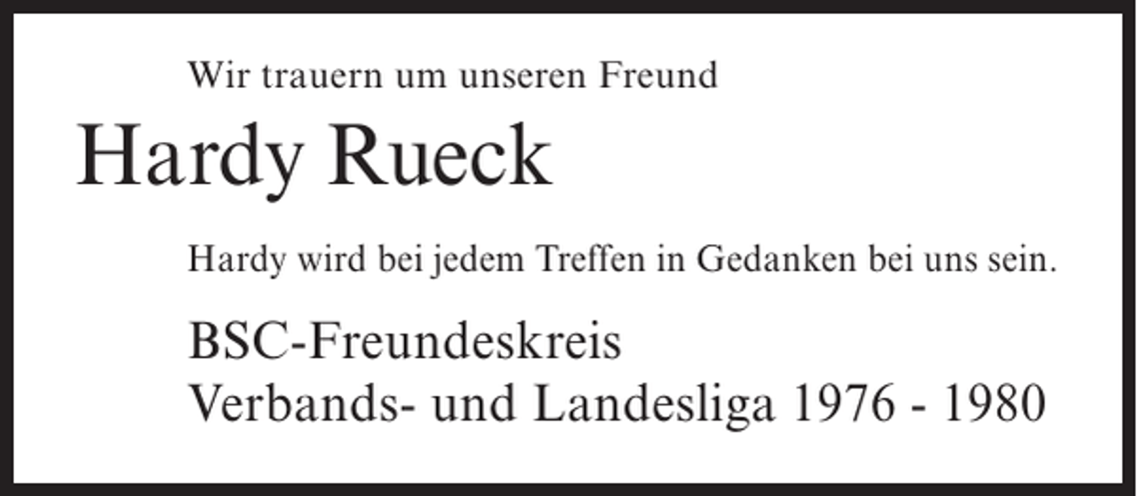 <p>Wir trauern um unseren Freund</p><p>Hardy Rueck<br />Hardy wird bei jedem Treffen in Gedanken bei uns sein.</p><p>BSC-Freundeskreis<br />Verbands- und Landesliga 1976 - 1980</p>