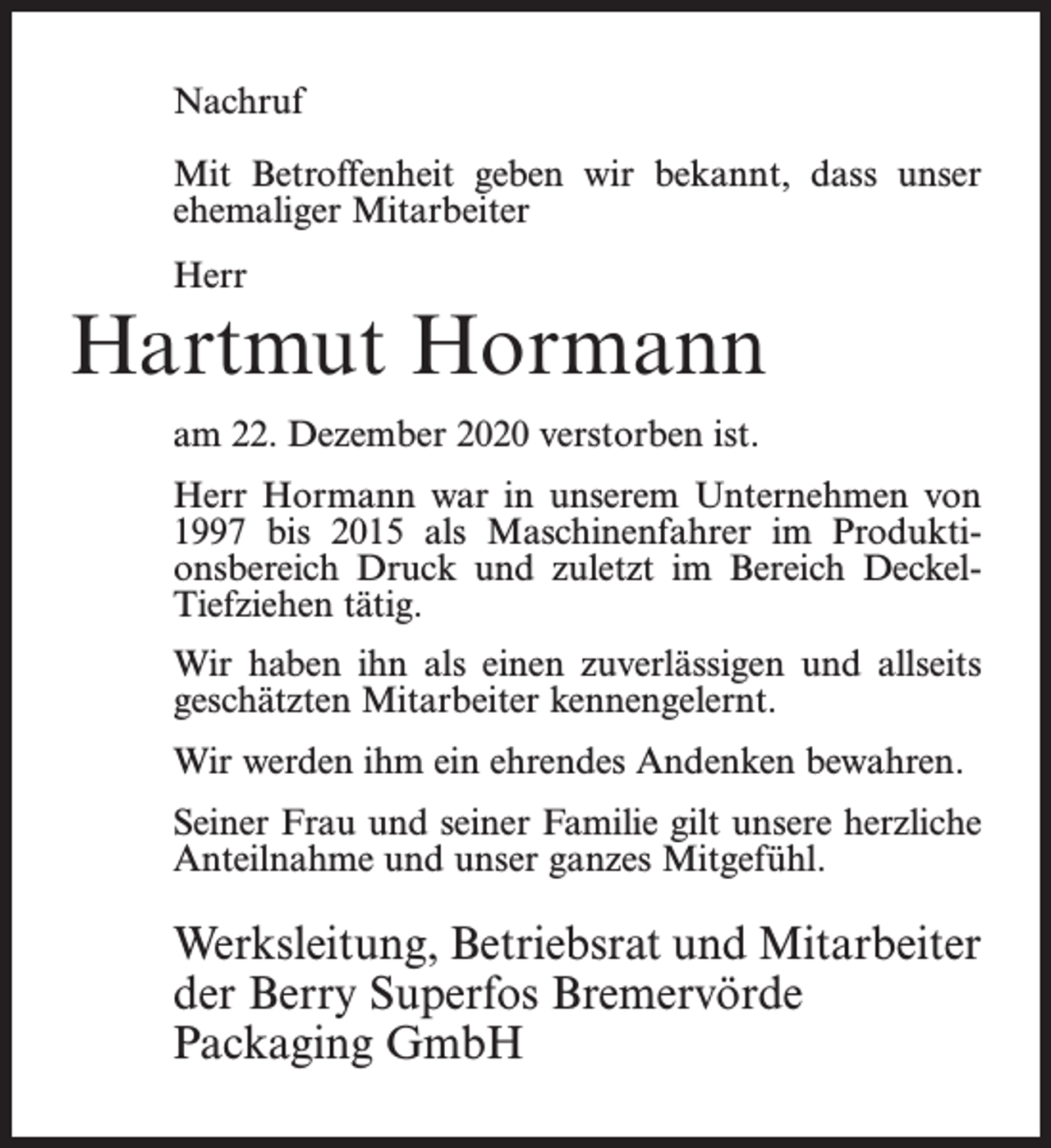 <p>Nachruf<br />Mit Betroffenheit geben wir bekannt, dass unser<br />ehemaliger Mitarbeiter<br />Herr</p><p>Hartmut Hormann<br />am 22. Dezember 2020 verstorben ist.<br />Herr Hormann war in unserem Unternehmen von<br />1997 bis 2015 als Maschinenfahrer im Produktionsbereich Druck und zuletzt im Bereich DeckelTiefziehen tätig.<br />Wir haben ihn als einen zuverlässigen und allseits<br />geschätzten Mitarbeiter kennengelernt.<br />Wir werden ihm ein ehrendes Andenken bewahren.<br />Seiner Frau und seiner Familie gilt unsere herzliche<br />Anteilnahme und unser ganzes Mitgefühl.</p><p>Werksleitung, Betriebsrat und Mitarbeiter<br />der Berry Superfos Bremervörde<br />Packaging GmbH</p>
