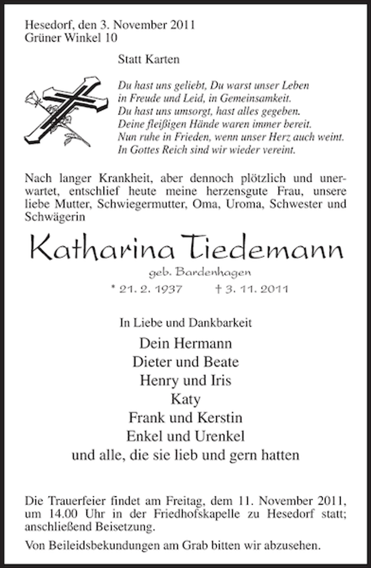 <p>Hesedorf, den 3. November 2011<br />Grüner Winkel 10<br />Statt Karten<br />Du hast uns geliebt, Du warst unser Leben<br />in Freude und Leid, in Gemeinsamkeit.<br />Du hast uns umsorgt, hast alles gegeben.<br />Deine fleißigen Hände waren immer bereit.<br />Nun ruhe in Frieden, wenn unser Herz auch weint.<br />In Gottes Reich sind wir wieder vereint.</p><p>Nach langer Krankheit, aber dennoch plötzlich und unerwartet, entschlief heute meine herzensgute Frau, unsere<br />liebe Mutter, Schwiegermutter, Oma, Uroma, Schwester und<br />Schwägerin</p><p>Katharina Tiedemann<br />geb. Bardenhagen<br />* 21. 2. 1937<br />† 3. 11. 2011<br />In Liebe und Dankbarkeit</p><p>Dein Hermann<br />Dieter und Beate<br />Henry und Iris<br />Katy<br />Frank und Kerstin<br />Enkel und Urenkel<br />und alle, die sie lieb und gern hatten<br />Die Trauerfeier findet am Freitag, dem 11. November 2011,<br />um 14.00 Uhr in der Friedhofskapelle zu Hesedorf statt;<br />anschließend Beisetzung.<br />Von Beileidsbekundungen am Grab bitten wir abzusehen.</p>