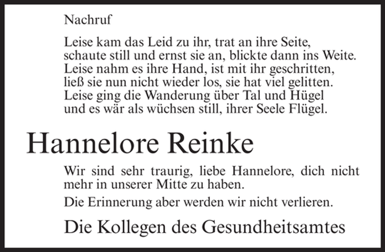 <p>Nachruf<br />Leise kam das Leid zu ihr, trat an ihre Seite,<br />schaute still und ernst sie an, blickte dann ins Weite.<br />Leise nahm es ihre Hand, ist mit ihr geschritten,<br />ließ sie nun nicht wieder los, sie hat viel gelitten.<br />Leise ging die Wanderung über Tal und Hügel<br />und es wär als wüchsen still, ihrer Seele Flügel.</p><p>Hannelore Reinke<br />Wir sind sehr traurig, liebe Hannelore, dich nicht<br />mehr in unserer Mitte zu haben.<br />Die Erinnerung aber werden wir nicht verlieren.</p><p>Die Kollegen des Gesundheitsamtes</p>