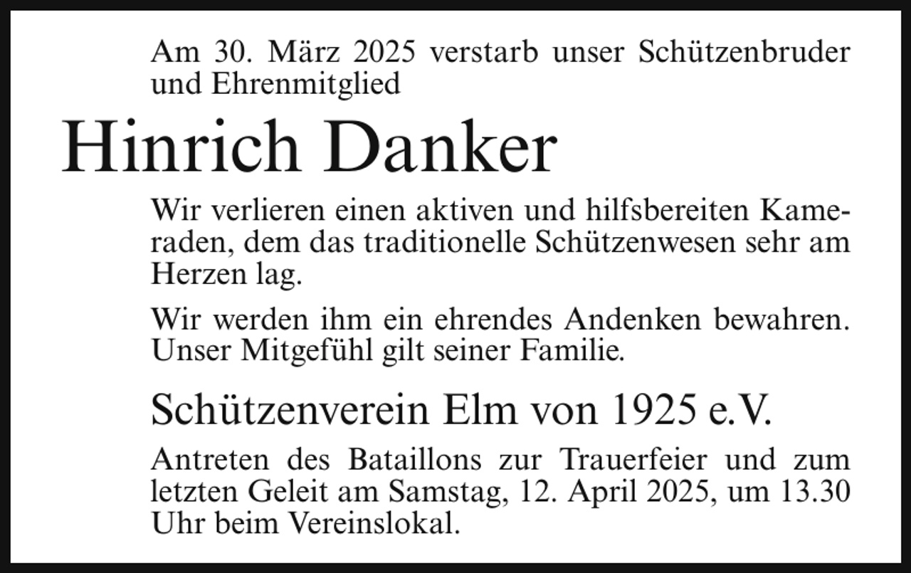 <p>Am 30. März 2025 verstarb unser Schützenbruder<br />und Ehrenmitglied</p><p>Hinrich Danker</p><p>Wir verlieren einen aktiven und hilfsbereiten Kameraden, dem das traditionelle Schützenwesen sehr am<br />Herzen lag.<br />Wir werden ihm ein ehrendes Andenken bewahren.<br />Unser Mitgefühl gilt seiner Familie.</p><p>Schützenverein Elm von 1925 e.V.<br />Antreten des Bataillons zur Trauerfeier und zum<br />letzten Geleit am Samstag, 12. April 2025, um 13.30<br />Uhr beim Vereinslokal.</p>