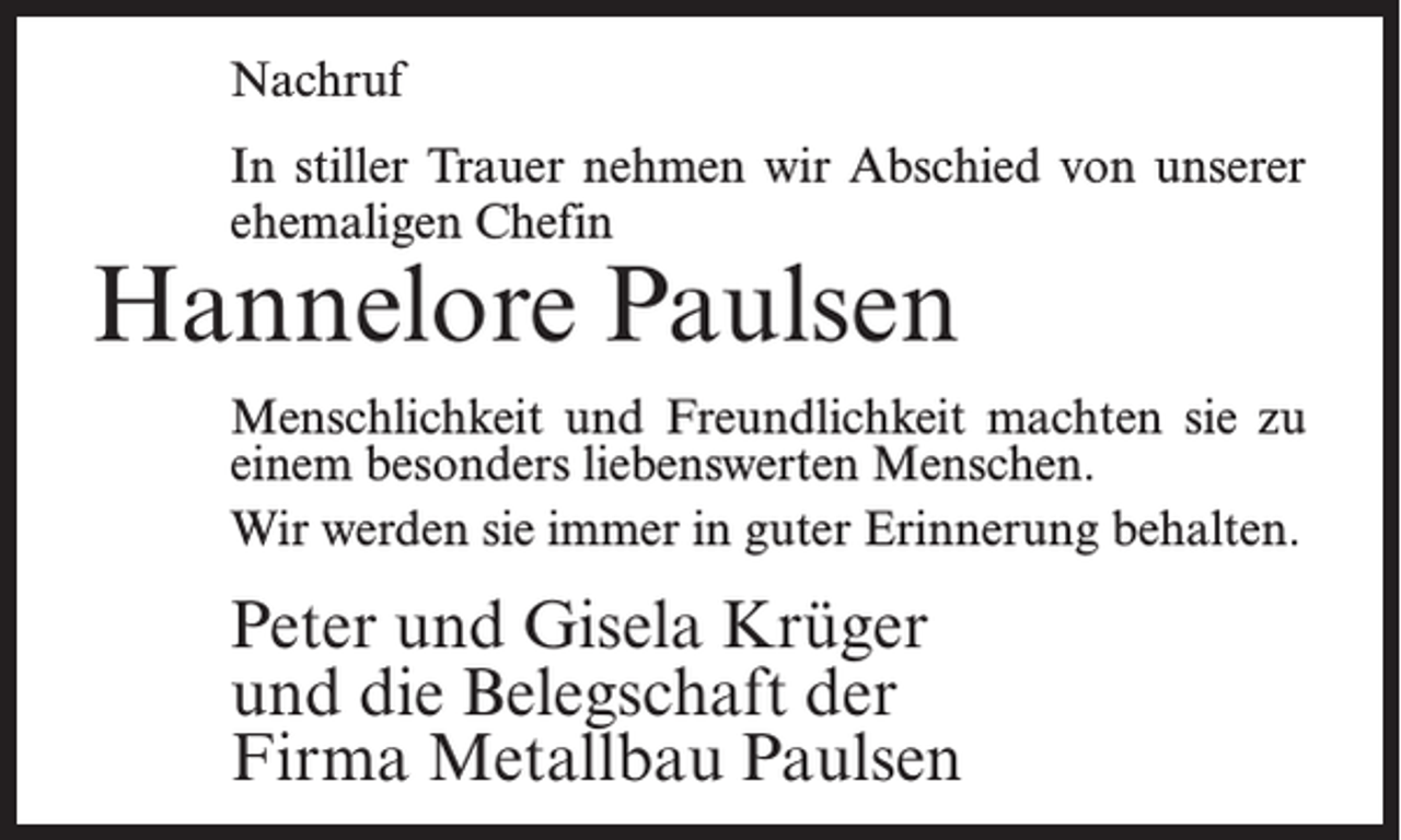 <p>Nachruf<br />In stiller Trauer nehmen wir Abschied von unserer<br />ehemaligen Chefin</p><p>Hannelore Paulsen</p><p>Menschlichkeit und Freundlichkeit machten sie zu<br />einem besonders liebenswerten Menschen.<br />Wir werden sie immer in guter Erinnerung behalten.</p><p>Peter und Gisela Krüger<br />und die Belegschaft der<br />Firma Metallbau Paulsen</p>