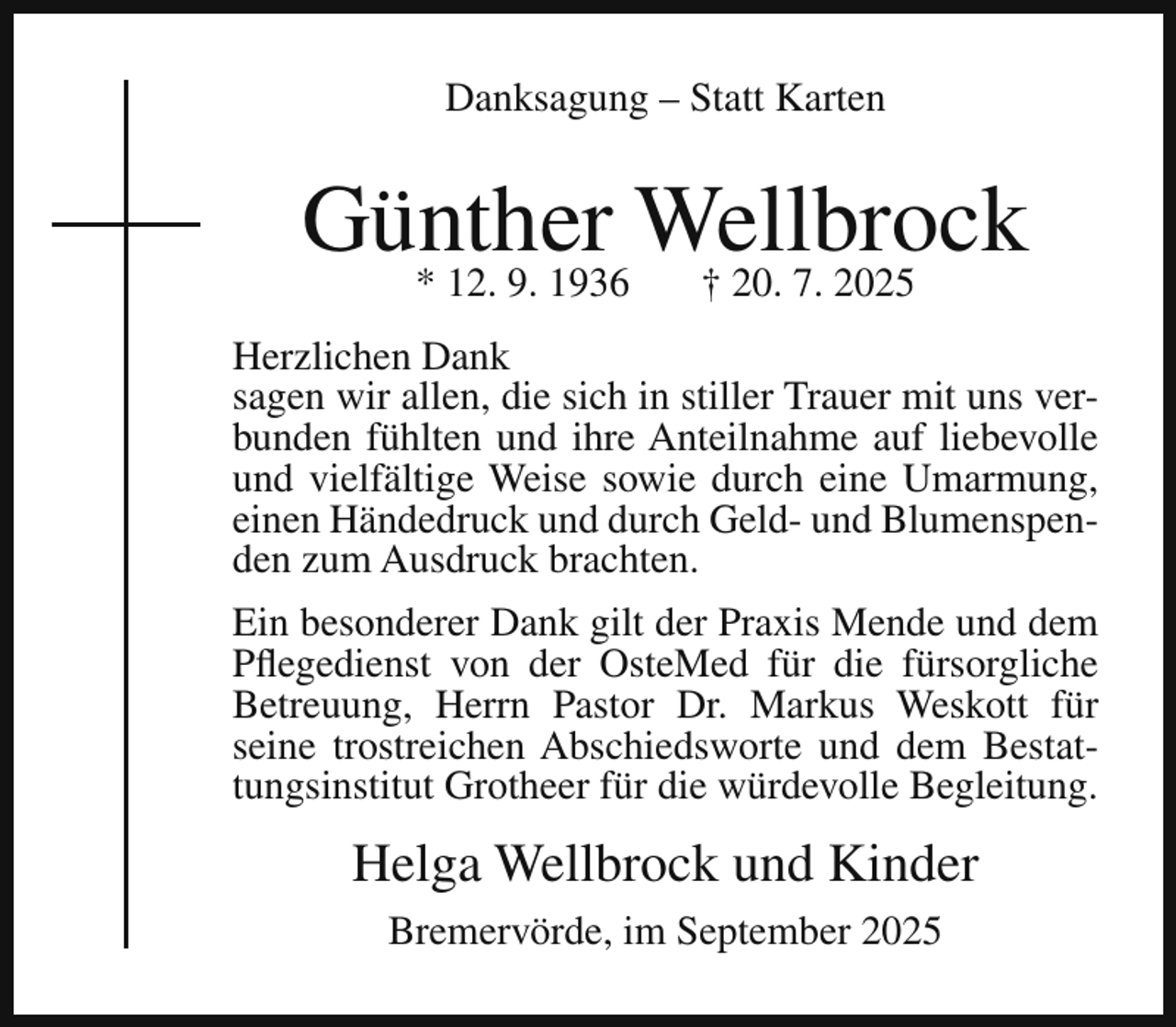 <p>Danksagung – Statt Karten</p><p>Günther<br />Wellbrock<br />* 12. 9. 1936<br />† 20. 7. 2025<br />Herzlichen Dank<br />sagen wir allen, die sich in stiller Trauer mit uns verbunden fühlten und ihre Anteilnahme auf liebevolle<br />und vielfältige Weise sowie durch eine Umarmung,<br />einen Händedruck und durch Geld- und Blumenspenden zum Ausdruck brachten.<br />Ein besonderer Dank gilt der Praxis Mende und dem<br />Pflegedienst von der OsteMed für die fürsorgliche<br />Betreuung, Herrn Pastor Dr. Markus Weskott für<br />seine trostreichen Abschiedsworte und dem Bestattungsinstitut Grotheer für die würdevolle Begleitung.</p><p>Helga Wellbrock und Kinder<br />Bremervörde, im September 2025</p>