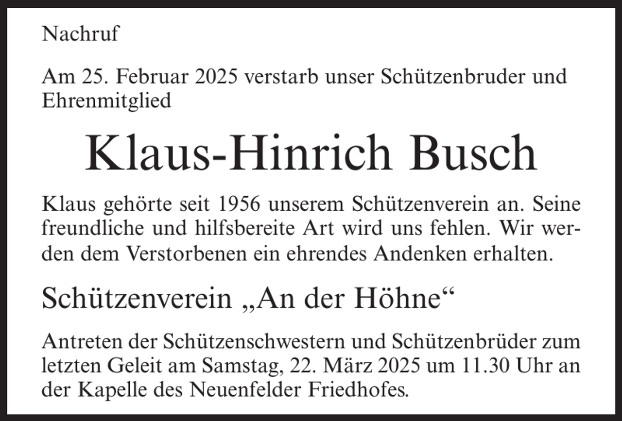 <p>Nachruf<br />Am 25. Februar 2025 verstarb unser Schützenbruder und<br />Ehrenmitglied</p><p>Klaus-Hinrich Busch<br />Klaus gehörte seit 1956 unserem Schützenverein an. Seine<br />freundliche und hilfsbereite Art wird uns fehlen. Wir werden dem Verstorbenen ein ehrendes Andenken erhalten.</p><p>Schützenverein „An der Höhne“<br />Antreten der Schützenschwestern und Schützenbrüder zum<br />letzten Geleit am Samstag, 22. März 2025 um 11.30 Uhr an<br />der Kapelle des Neuenfelder Friedhofes.</p>