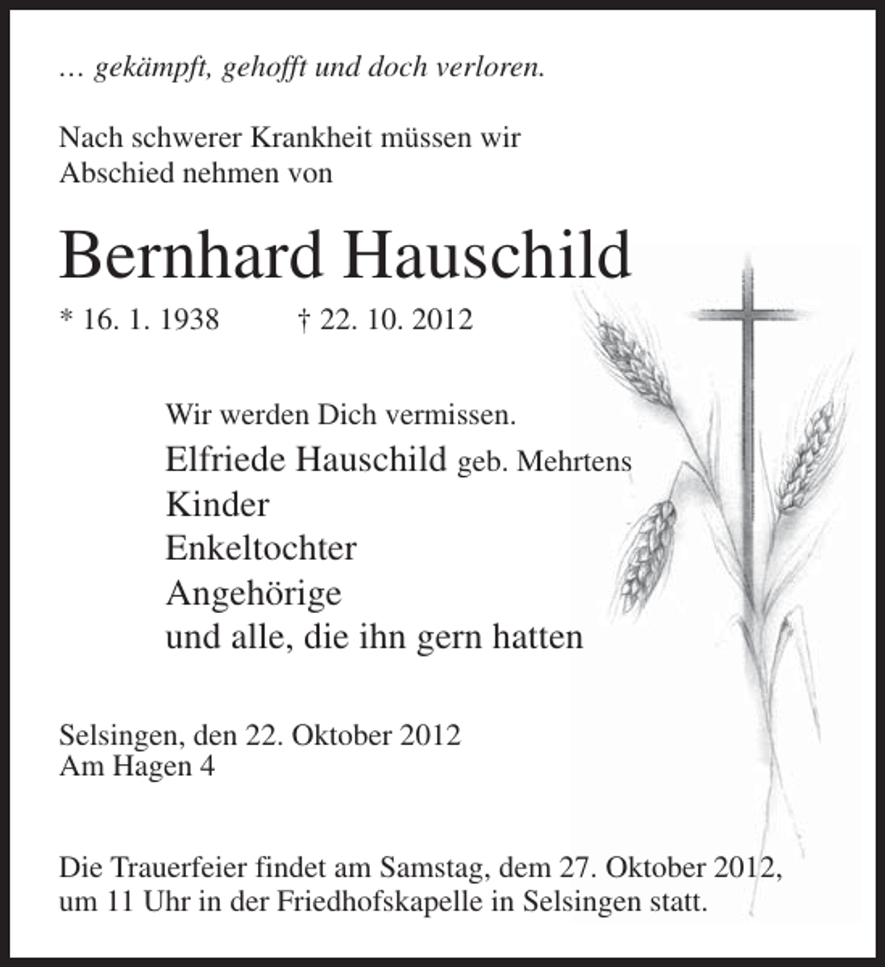 <p>… gekämpft, gehofft und doch verloren.<br />Nach schwerer Krankheit müssen wir<br />Abschied nehmen von</p><p>Bernhard Hauschild<br />* 16. 1. 1938</p><p>† 22. 10. 2012</p><p>Wir werden Dich vermissen.</p><p>Elfriede Hauschild geb. Mehrtens<br />Kinder<br />Enkeltochter<br />Angehörige<br />und alle, die ihn gern hatten<br />Selsingen, den 22. Oktober 2012<br />Am Hagen 4<br />Die Trauerfeier findet am Samstag, dem 27. Oktober 2012,<br />um 11 Uhr in der Friedhofskapelle in Selsingen statt.</p>