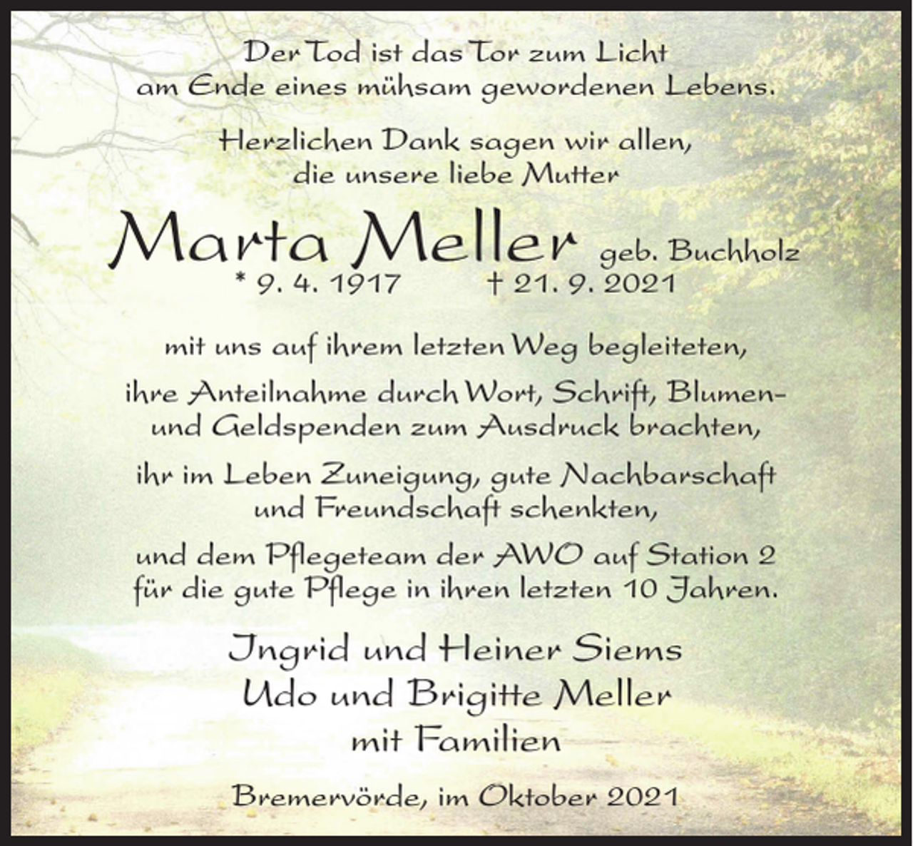 <p>Der Tod ist das Tor zum Licht<br />am Ende eines mühsam gewordenen Lebens.<br />Herzlichen Dank sagen wir allen,<br />die unsere liebe Mutter</p><p>Marta<br />Meller geb. Buchholz<br />* 9. 4. 1917 † 21. 9. 2021<br />mit uns auf ihrem letzten Weg begleiteten,<br />ihre Anteilnahme durch Wort, Schrift, Blumenund Geldspenden zum Ausdruck brachten,<br />ihr im Leben Zuneigung, gute Nachbarschaft<br />und Freundschaft schenkten,<br />und dem Pflegeteam der AWO auf Station 2<br />für die gute Pflege in ihren letzten 10 Jahren.</p><p>Ingrid und Heiner Siems<br />Udo und Brigitte Meller<br />mit Familien<br />Bremervörde, im Oktober 2021</p>