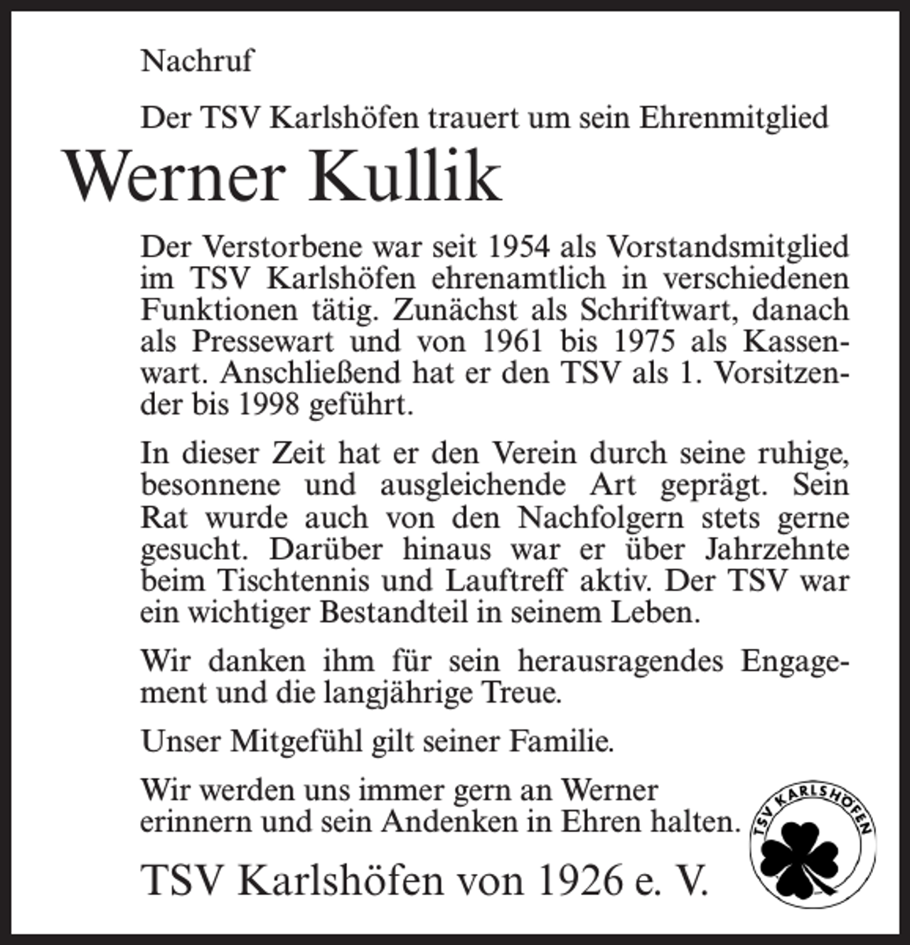 <p>Nachruf<br />Der TSV Karlshöfen trauert um sein Ehrenmitglied</p><p>Werner Kullik</p><p>Der Verstorbene war seit 1954 als Vorstandsmitglied<br />im TSV Karlshöfen ehrenamtlich in verschiedenen<br />Funktionen tätig. Zunächst als Schriftwart, danach<br />als Pressewart und von 1961 bis 1975 als Kassenwart. Anschließend hat er den TSV als 1. Vorsitzender bis 1998 geführt.<br />In dieser Zeit hat er den Verein durch seine ruhige,<br />besonnene und ausgleichende Art geprägt. Sein<br />Rat wurde auch von den Nachfolgern stets gerne<br />gesucht. Darüber hinaus war er über Jahrzehnte<br />beim Tischtennis und Lauftreff aktiv. Der TSV war<br />ein wichtiger Bestandteil in seinem Leben.<br />Wir danken ihm für sein herausragendes Engagement und die langjährige Treue.<br />Unser Mitgefühl gilt seiner Familie.<br />Wir werden uns immer gern an Werner<br />erinnern und sein Andenken in Ehren halten.</p><p>TSV Karlshöfen von 1926 e. V.</p>