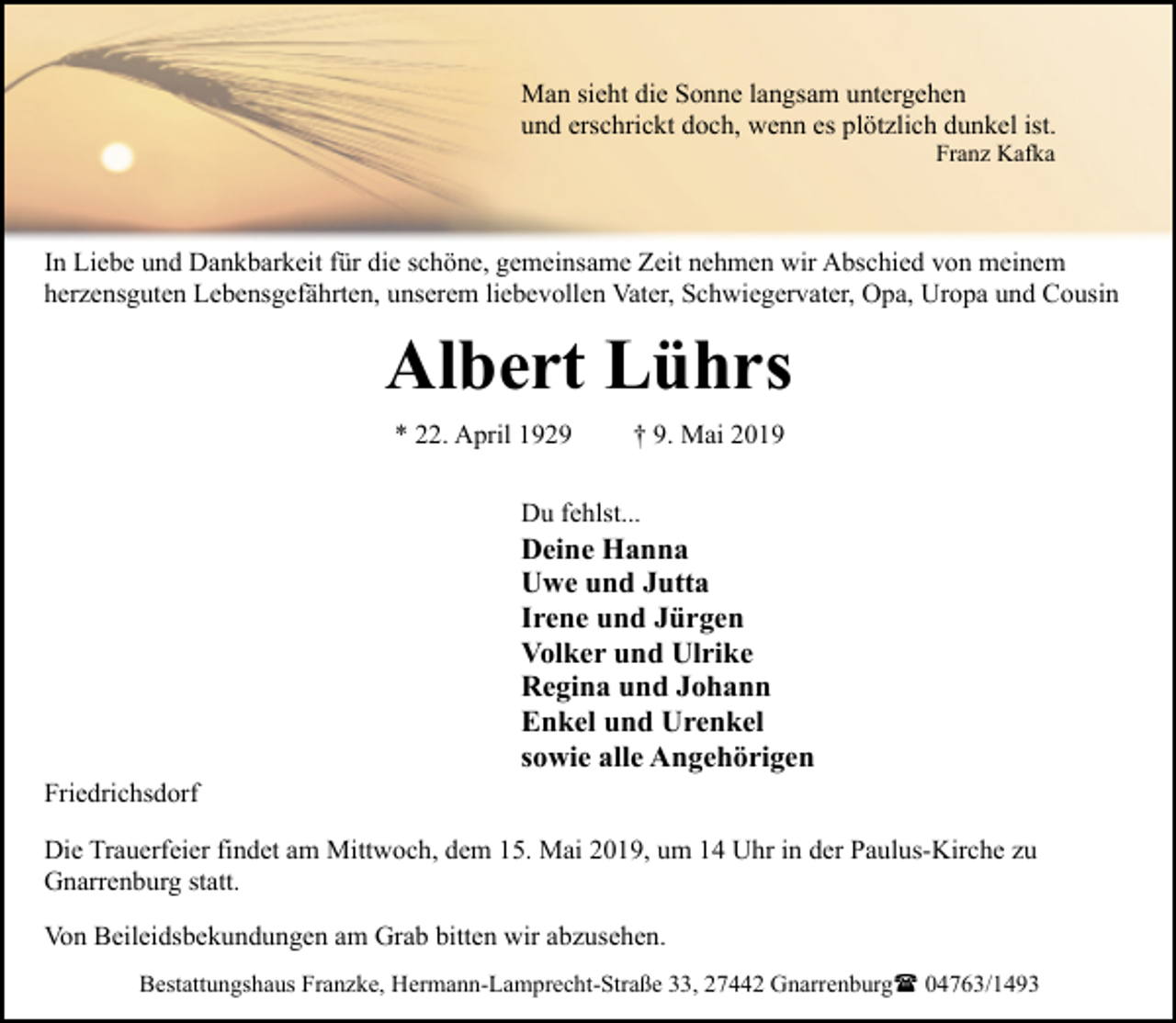 <p>Man sieht die Sonne langsam untergehen<br />und erschrickt doch, wenn es plötzlich dunkel ist.<br />Franz Kafka</p><p>In Liebe und Dankbarkeit für die schöne, gemeinsame Zeit nehmen wir Abschied von meinem<br />herzensguten Lebensgefährten, unserem liebevollen Vater, Schwiegervater, Opa, Uropa und Cousin</p><p>Albert Lührs<br />* 22. April 1929</p><p>† 9. Mai 2019</p><p>Du fehlst...</p><p>Friedrichsdorf</p><p>Deine Hanna<br />Uwe und Jutta<br />Irene und Jürgen<br />Volker und Ulrike<br />Regina und Johann<br />Enkel und Urenkel<br />sowie alle Angehörigen</p><p>Die Trauerfeier findet am Mittwoch, dem 15. Mai 2019, um 14 Uhr in der Paulus-Kirche zu<br />Gnarrenburg statt.<br />Von Beileidsbekundungen am Grab bitten wir abzusehen.<br />Bestattungshaus Franzke, Hermann-Lamprecht-Straße 33, 27442 Gnarrenburg( 04763/1493</p>