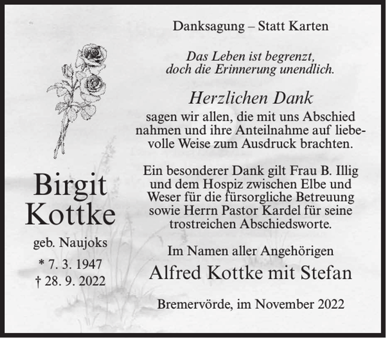 <p>Danksagung – Statt Karten<br />Das Leben ist begrenzt,<br />doch die Erinnerung unendlich.</p><p>Herzlichen Dank<br />sagen wir allen, die mit uns Abschied<br />nahmen und ihre Anteilnahme auf liebevolle Weise zum Ausdruck brachten.</p><p>Birgit<br />Kottke<br />geb. Naujoks<br />* 7. 3. 1947<br />† 28. 9. 2022</p><p>Ein besonderer Dank gilt Frau B. Illig<br />und dem Hospiz zwischen Elbe und<br />Weser für die fürsorgliche Betreuung<br />sowie Herrn Pastor Kardel für seine<br />trostreichen Abschiedsworte.<br />Im Namen aller Angehörigen</p><p>Alfred Kottke mit Stefan<br />Bremervörde, im November 2022</p>