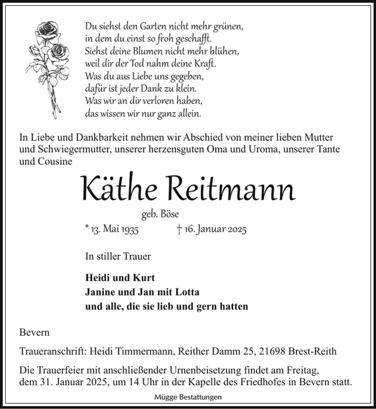 <p>Du siehst den Gar en nicht mehr g nen,<br />in dem du einst so oh gescha .<br />Siehst deine Blumen nicht mehr blühen,<br />weil dir der Tod nahm deine Kraﬅ.<br />Was du aus Liebe uns gegeben,<br />daf r ist jeder Dank zu klein.<br />Was wir an dir verloren haben,<br />das wissen wir nur ganz allein.<br />In Liebe und Dankbarkeit nehmen wir Abschied von meiner lieben Mutter<br />und Schwiegermutter, unserer herzensguten Oma und Uroma, unserer Tante<br />und Cousine</p>
<p>Käthe Reit�ann<br />geb. Böse<br />* 13. Mai 1935<br />† 16. Januar 2025<br />In stiller Trauer<br />Heidi und Kurt<br />Janine und Jan mit Lotta<br />und alle, die sie lieb und gern hatten</p>
<p>Bevern<br />Traueranschrift: Heidi Timmermann, Reither Damm 25, 21698 Brest-Reith<br />Die Trauerfeier mit anschließender Urnenbeisetzung findet am Freitag,<br />dem 31. Januar 2025, um 14 Uhr in der Kapelle des Friedhofes in Bevern statt.<br />Mügge Bestattungen</p>