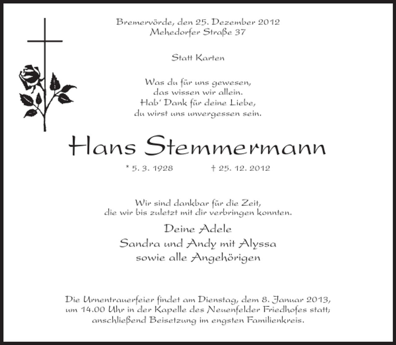 <p>Bremervörde, den 25. Dezember 2012<br />Mehedorfer Straße 37<br />Statt Karten<br />Was du für uns gewesen,<br />das wissen wir allein.<br />Hab‘ Dank für deine Liebe,<br />du wirst uns unvergessen sein.</p><p>Hans Stemmermann<br />* 5. 3. 1928</p><p>† 25. 12. 2012</p><p>Wir sind dankbar für die Zeit,<br />die wir bis zuletzt mit dir verbringen konnten.</p><p>Deine Adele<br />Sandra und Andy mit Alyssa<br />sowie alle Angehörigen<br />Die Urnentrauerfeier findet am Dienstag, dem 8. Januar 2013,<br />um 14.00 Uhr in der Kapelle des Neuenfelder Friedhofes statt;<br />anschließend Beisetzung im engsten Familienkreis.</p>