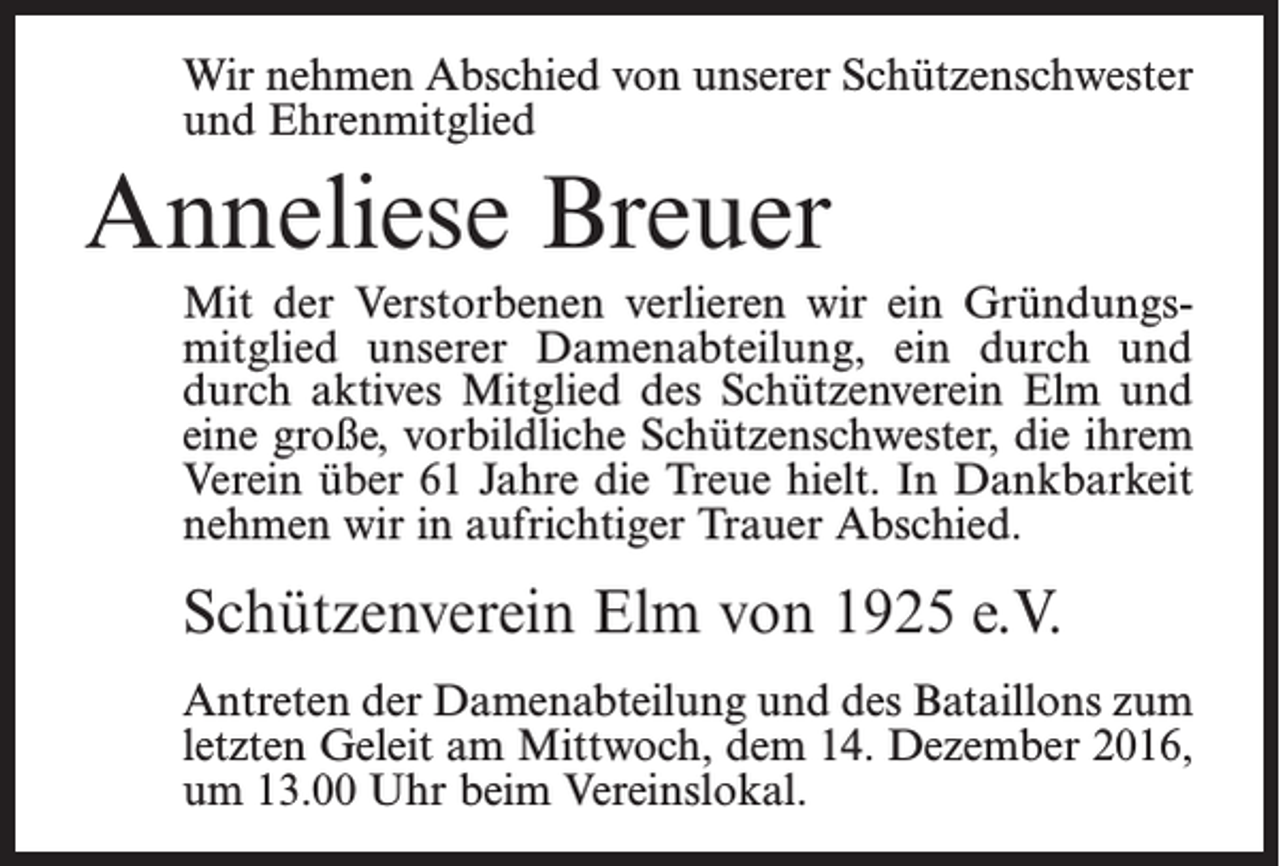 <p>Wir nehmen Abschied von unserer Schützenschwester<br />und Ehrenmitglied</p><p>Anneliese Breuer<br />Mit der Verstorbenen verlieren wir ein Gründungsmitglied unserer Damenabteilung, ein durch und<br />durch aktives Mitglied des Schützenverein Elm und<br />eine große, vorbildliche Schützenschwester, die ihrem<br />Verein über 61 Jahre die Treue hielt. In Dankbarkeit<br />nehmen wir in aufrichtiger Trauer Abschied.</p><p>Schützenverein Elm von 1925 e.V.<br />Antreten der Damenabteilung und des Bataillons zum<br />letzten Geleit am Mittwoch, dem 14. Dezember 2016,<br />um 13.00 Uhr beim Vereinslokal.</p>