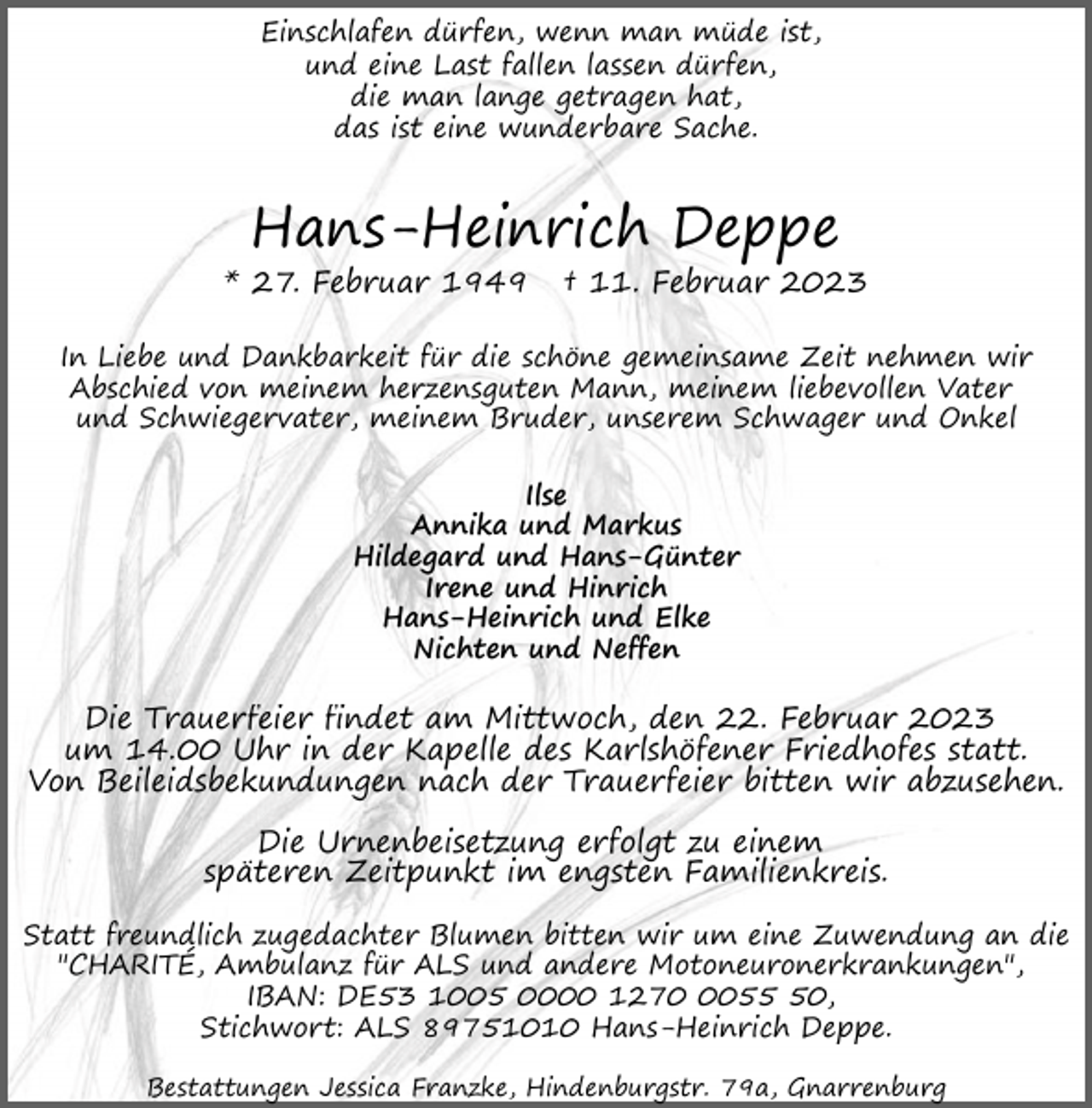 <p>Einschlafen dürfen, wenn man müde ist,<br />und eine Last fallen lassen dürfen,<br />die man lange getragen hat,<br />das ist eine wunderbare Sache.</p><p>Hans-Heinrich Deppe</p><p>* 27. Februar 1949</p><p>† 11. Februar 2023</p><p>In Liebe und Dankbarkeit für die schöne gemeinsame Zeit nehmen wir<br />Abschied von meinem herzensguten Mann, meinem liebevollen Vater<br />und Schwiegervater, meinem Bruder, unserem Schwager und Onkel<br />Ilse<br />Annika und Markus<br />Hildegard und Hans-Günter<br />Irene und Hinrich<br />Hans-Heinrich und Elke<br />Nichten und Neffen</p><p>Die Trauerfeier findet am Mittwoch, den 22. Februar 2023<br />um 14.00 Uhr in der Kapelle des Karlshöfener Friedhofes statt.<br />Von Beileidsbekundungen nach der Trauerfeier bitten wir abzusehen.<br />Die Urnenbeisetzung erfolgt zu einem<br />späteren Zeitpunkt im engsten Familienkreis.<br />Statt freundlich zugedachter Blumen bitten wir um eine Zuwendung an die<br />"CHARITÉ, Ambulanz für ALS und andere Motoneuronerkrankungen",<br />IBAN: DE53 1005 0000 127050,<br />Stichwort: ALS 89751010 Hans-Heinrich Deppe.<br />Bestattungen Jessica Franzke, Hindenburgstr. 79a, Gnarrenburg</p>