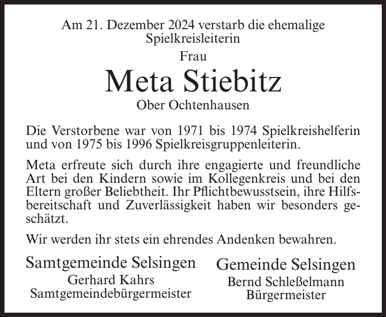 <p>Am 21. Dezember 2024 verstarb die ehemalige<br />Spielkreisleiterin<br />Frau</p><p>Meta Stiebitz<br />Ober Ochtenhausen</p><p>Die Verstorbene war von 1971 bis 1974 Spielkreishelferin<br />und von 1975 bis 1996 Spielkreisgruppenleiterin.<br />Meta erfreute sich durch ihre engagierte und freundliche<br />Art bei den Kindern sowie im Kollegenkreis und bei den<br />Eltern großer Beliebtheit. Ihr Pflichtbewusstsein, ihre Hilfsbereitschaft und Zuverlässigkeit haben wir besonders geschätzt.<br />Wir werden ihr stets ein ehrendes Andenken bewahren.</p><p>Samtgemeinde Selsingen<br />Gerhard Kahrs<br />Samtgemeindebürgermeister</p><p>Gemeinde Selsingen<br />Bernd Schleßelmann<br />Bürgermeister</p>