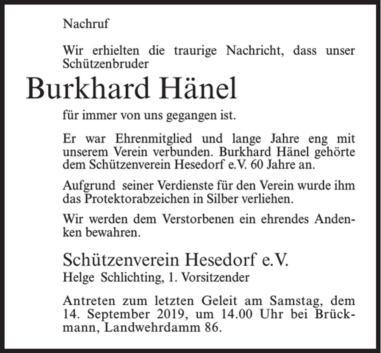 <p>Nachruf<br />Wir erhielten die traurige Nachricht, dass unser<br />Schützenbruder</p><p>Burkhard Hänel<br />für immer von uns gegangen ist.</p><p>Er war Ehrenmitglied und lange Jahre eng mit<br />unserem Verein verbunden. Burkhard Hänel gehörte<br />dem Schützenverein Hesedorf e.V. 60 Jahre an.<br />Aufgrund seiner Verdienste für den Verein wurde ihm<br />das Protektorabzeichen in Silber verliehen.<br />Wir werden dem Verstorbenen ein ehrendes Andenken bewahren.</p><p>Schützenverein Hesedorf e.V.<br />Helge Schlichting, 1. Vorsitzender</p><p>Antreten zum letzten Geleit am Samstag, dem<br />14. September 2019, um 14.00 Uhr bei Brückmann, Landwehrdamm 86.</p>