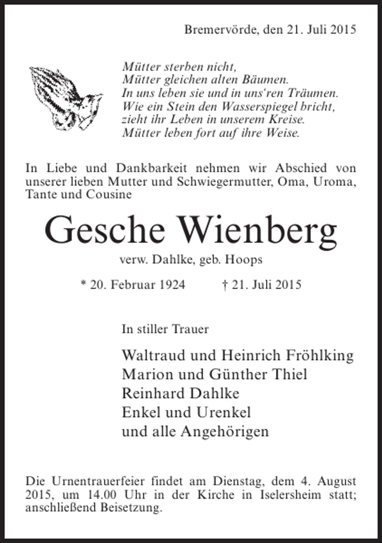 <p>Bremervörde, den 21. Juli 2015<br />Mütter sterben nicht,<br />Mütter gleichen alten Bäumen.<br />In uns leben sie und in uns‘ren Träumen.<br />Wie ein Stein den Wasserspiegel bricht,<br />zieht ihr Leben in unserem Kreise.<br />Mütter leben fort auf ihre Weise.<br />In Liebe und Dankbarkeit nehmen wir Abschied von<br />unserer lieben Mutter und Schwiegermutter, Oma, Uroma,<br />Tante und Cousine</p><p>Gesche Wienberg<br />verw. Dahlke, geb. Hoops</p><p>* 20. Februar 1924</p><p>† 21. Juli 2015</p><p>In stiller Trauer</p><p>Waltraud und Heinrich Fröhlking<br />Marion und Günther Thiel<br />Reinhard Dahlke<br />Enkel und Urenkel<br />und alle Angehörigen<br />Die Urnentrauerfeier findet am Dienstag, dem 4. August<br />2015, um 14.00 Uhr in der Kirche in Iselersheim statt;<br />anschließend Beisetzung.</p>