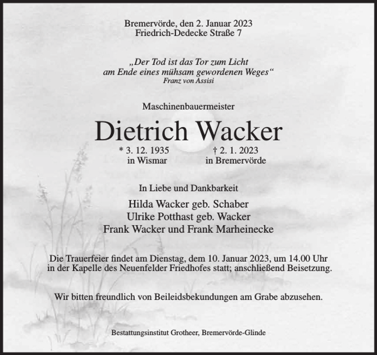 <p>Bremervörde, den 2. Januar 2023<br />Friedrich-Dedecke Straße 7<br />„Der Tod ist das Tor zum Licht<br />am Ende eines mühsam gewordenen Weges“<br />Franz von Assisi</p><p>Maschinenbauermeister</p><p>Dietrich Wacker<br />* 3. 12. 1935<br />in Wismar</p><p>† 2. 1. 2023<br />in Bremervörde</p><p>In Liebe und Dankbarkeit</p><p>Hilda Wacker geb. Schaber<br />Ulrike Potthast geb. Wacker<br />Frank Wacker und Frank Marheinecke<br />Die Trauerfeier findet am Dienstag, dem 10. Januar 2023, um 14.00 Uhr<br />in der Kapelle des Neuenfelder Friedhofes statt; anschließend Beisetzung.<br />Wir bitten freundlich von Beileidsbekundungen am Grabe abzusehen.</p><p>Bestattungsinstitut Grotheer, Bremervörde-Glinde</p>