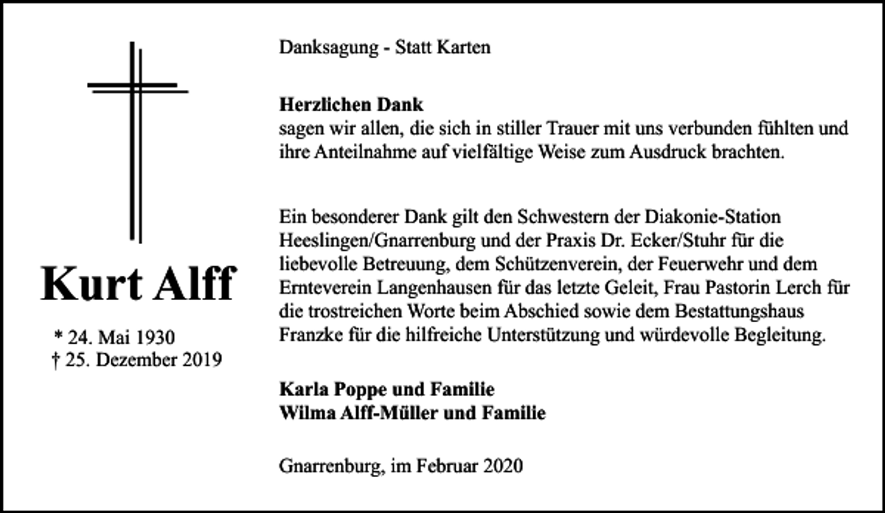 <p>Danksagung - Statt Karten<br />Herzlichen Dank<br />sagen wir allen, die sich in stiller Trauer mit uns verbunden fühlten und<br />ihre Anteilnahme auf vielfältige Weise zum Ausdruck brachten.</p><p>Kurt Alff<br />* 24. Mai 1930<br />† 25. Dezember 2019</p><p>Ein besonderer Dank gilt den Schwestern der Diakonie-Station<br />Heeslingen/Gnarrenburg und der Praxis Dr. Ecker/Stuhr für die<br />liebevolle Betreuung, dem Schützenverein, der Feuerwehr und dem<br />Ernteverein Langenhausen für das letzte Geleit, Frau Pastorin Lerch für<br />die trostreichen Worte beim Abschied sowie dem Bestattungshaus<br />Franzke für die hilfreiche Unterstützung und würdevolle Begleitung.<br />Karla Poppe und Familie<br />Wilma Alff-Müller und Familie<br />Gnarrenburg, im Februar 2020</p>