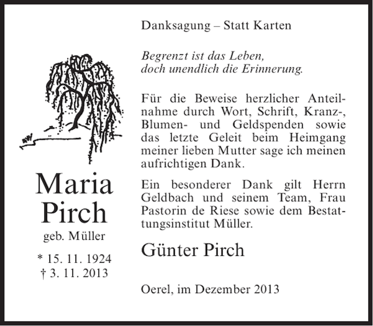 <p>Danksagung – Statt Karten<br />Begrenzt ist das Leben,<br />doch unendlich die Erinnerung.</p><p>Maria<br />Pirch<br />geb. Müller</p><p>* 15. 11. 1924<br />† 3. 11. 2013</p><p>Für die Beweise herzlicher Anteilnahme durch Wort, Schrift, Kranz-,<br />Blumen- und Geldspenden sowie<br />das letzte Geleit beim Heimgang<br />meiner lieben Mutter sage ich meinen<br />aufrichtigen Dank.<br />Ein besonderer Dank gilt Herrn<br />Geldbach und seinem Team, Frau<br />Pastorin de Riese sowie dem Bestattungsinstitut Müller.</p><p>Günter Pirch<br />Oerel, im Dezember 2013</p>