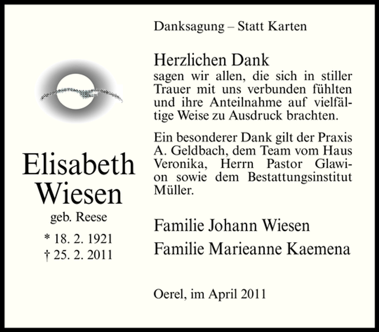 <p>Danksagung – Statt Karten</p><p>Herzlichen Dank<br />sagen wir allen, die sich in stiller Trauer mit uns verbunden fühlten und ihre Anteilnahme auf vielfältige Weise zu Ausdruck brachten.</p><p>Elisabeth Wiesen<br />geb. Reese * 18. 2. 1921 † 25. 2. 2011</p><p>Ein besonderer Dank gilt der Praxis A. Geldbach, dem Team vom Haus Veronika, Herrn Pastor Glawion sowie dem Bestattungsinstitut Müller.</p><p>Familie Johann Wiesen Familie Marieanne Kaemena<br />Oerel, im April 2011</p>