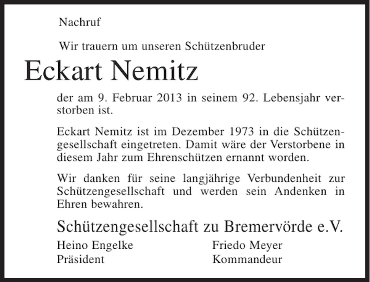 <p>Nachruf<br />Wir trauern um unseren Schützenbruder</p><p>Eckart Nemitz<br />der am 9. Februar 2013 in seinem 92. Lebensjahr verstorben ist.<br />Eckart Nemitz ist im Dezember 1973 in die Schützengesellschaft eingetreten. Damit wäre der Verstorbene in<br />diesem Jahr zum Ehrenschützen ernannt worden.<br />Wir danken für seine langjährige Verbundenheit zur<br />Schützengesellschaft und werden sein Andenken in<br />Ehren bewahren.</p><p>Schützengesellschaft zu Bremervörde e.V.<br />Heino Engelke<br />Präsident</p><p>Friedo Meyer<br />Kommandeur</p>