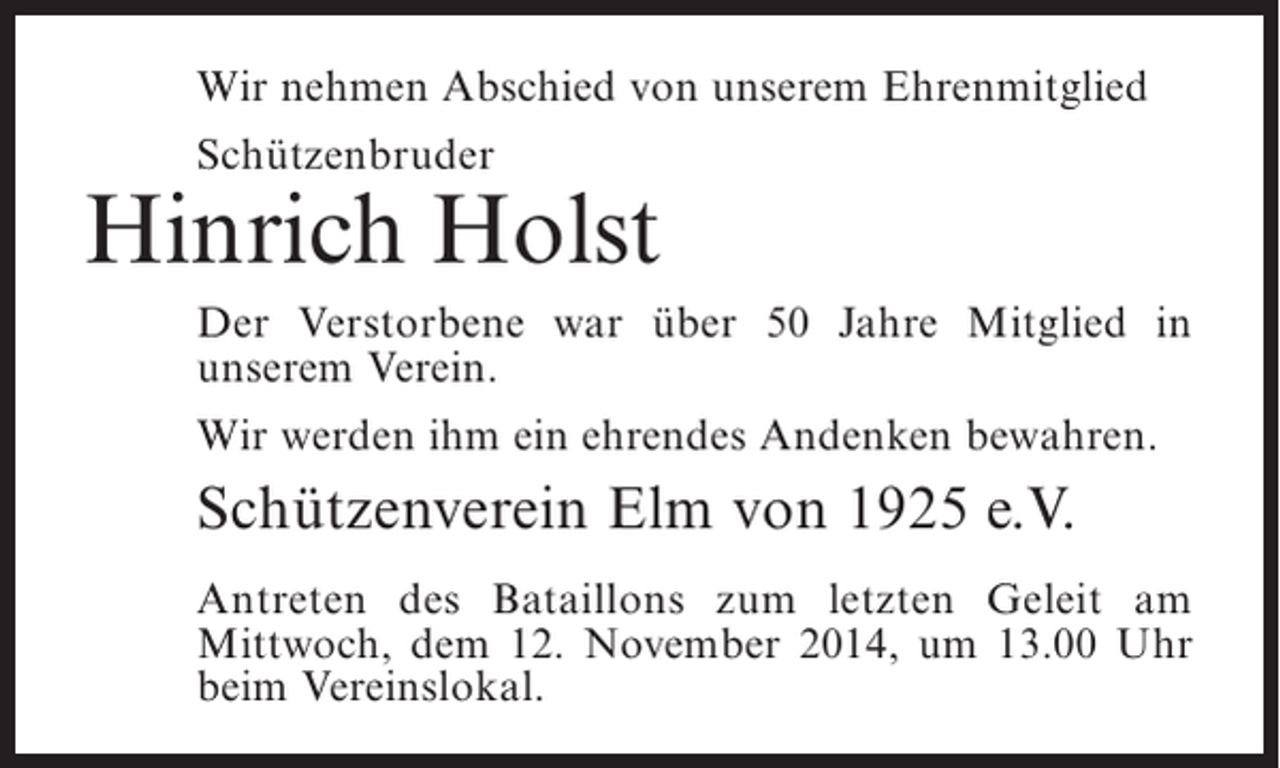 <p>Wir nehmen Abschied von unserem Ehrenmitglied<br />Schützenbruder</p><p>Hinrich Holst<br />Der Verstorbene war über 50 Jahre Mitglied in<br />u<br />­ nserem Verein.<br />Wir werden ihm ein ehrendes Andenken bewahren.</p><p>Schützenverein Elm von 1925 e.V.<br />Antreten des Bataillons zum letzten Geleit am<br />M<br />­ ittwoch, dem 12. November 2014, um 13.00 Uhr<br />beim Vereinslokal.</p>