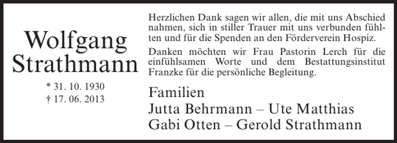 <p>Wolfgang<br />Strathmann<br />* 31. 10. 1930<br />† 17. 06. 2013</p><p>Herzlichen Dank sagen wir allen, die mit uns Abschied<br />nahmen, sich in stiller Trauer mit uns verbunden fühlten und für die Spenden an den Förderverein Hospiz.<br />Danken möchten wir Frau Pastorin Lerch für die<br />einfühlsamen Worte und dem Bestattungsinstitut<br />Franzke für die persönliche Begleitung.</p><p>Familien<br />Jutta Behrmann – Ute Matthias<br />Gabi Otten – Gerold Strathmann</p>