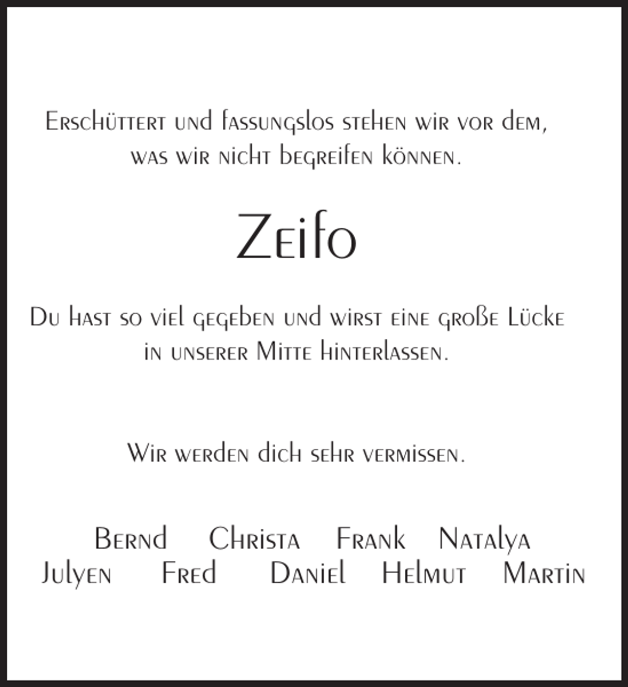 <p>Erschüttert und fassungslos stehen wir vor dem,<br />was wir nicht begreifen können.</p><p>Zeifo<br />Du hast so viel gegeben und wirst eine große Lücke<br />in unserer Mitte hinterlassen.<br />Wir werden dich sehr vermissen.</p><p>Bernd Christa Frank Natalya<br />Julyen Fred Daniel Helmut Martin</p>