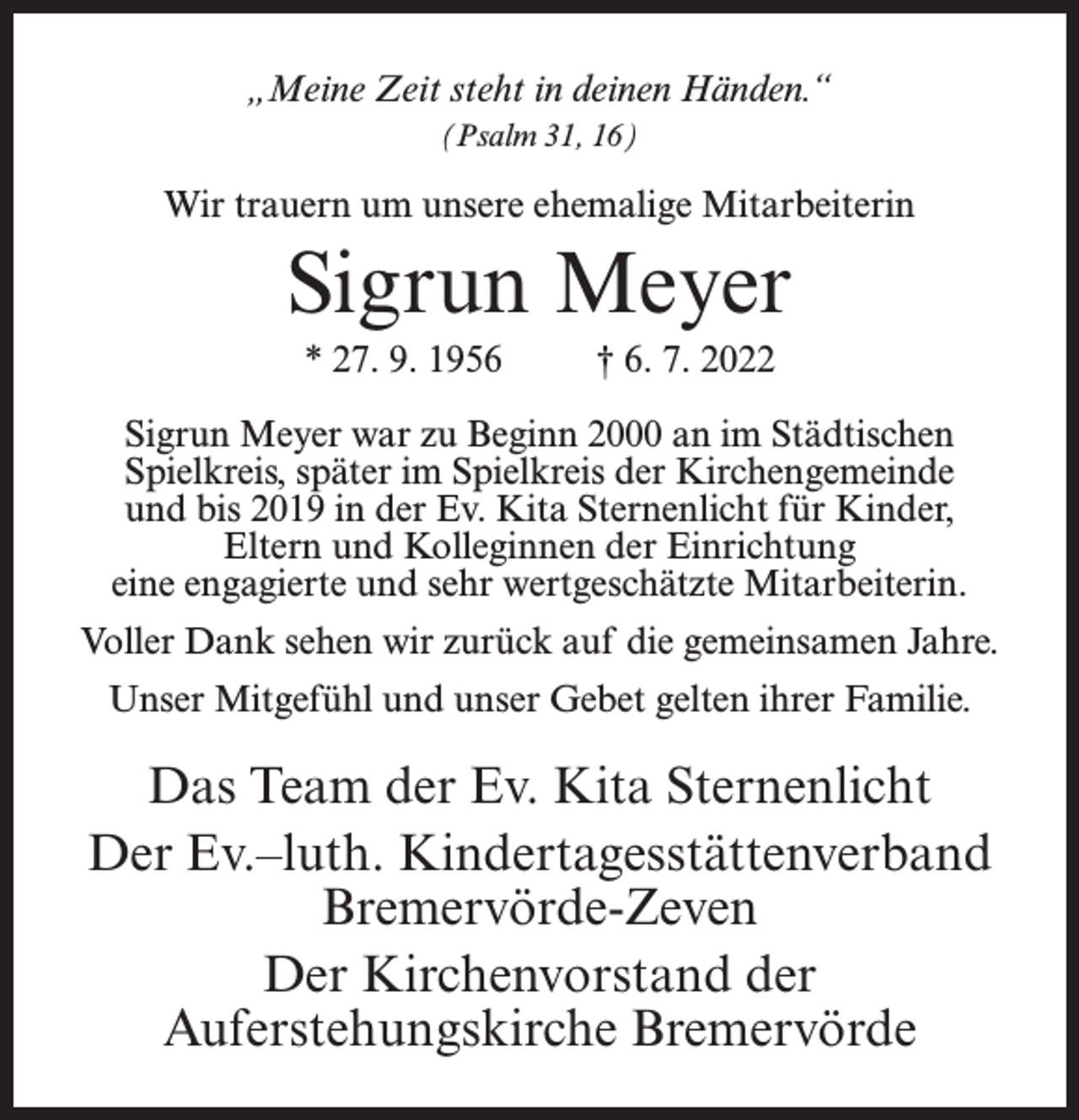 <p>„Meine Zeit steht in deinen Händen.“<br />(Psalm 31, 16)</p><p>Wir trauern um unsere ehemalige Mitarbeiterin</p><p>Sigrun Meyer<br />* 27. 9. 1956</p><p>† 6. 7. 2022</p><p>Sigrun Meyer war zu Beginn 2000 an im Städtischen<br />Spielkreis, später im Spielkreis der Kirchengemeinde<br />und bis 2019 in der Ev. Kita Sternenlicht für Kinder,<br />Eltern und Kolleginnen der Einrichtung<br />eine engagierte und sehr wertgeschätzte Mitarbeiterin.<br />Voller Dank sehen wir zurück auf die gemeinsamen Jahre.<br />Unser Mitgefühl und unser Gebet gelten ihrer Familie.</p><p>Das Team der Ev. Kita Sternenlicht<br />Der Ev.–luth. Kindertagesstättenverband<br />Bremervörde-Zeven<br />Der Kirchenvorstand der<br />Auferstehungskirche Bremervörde</p>