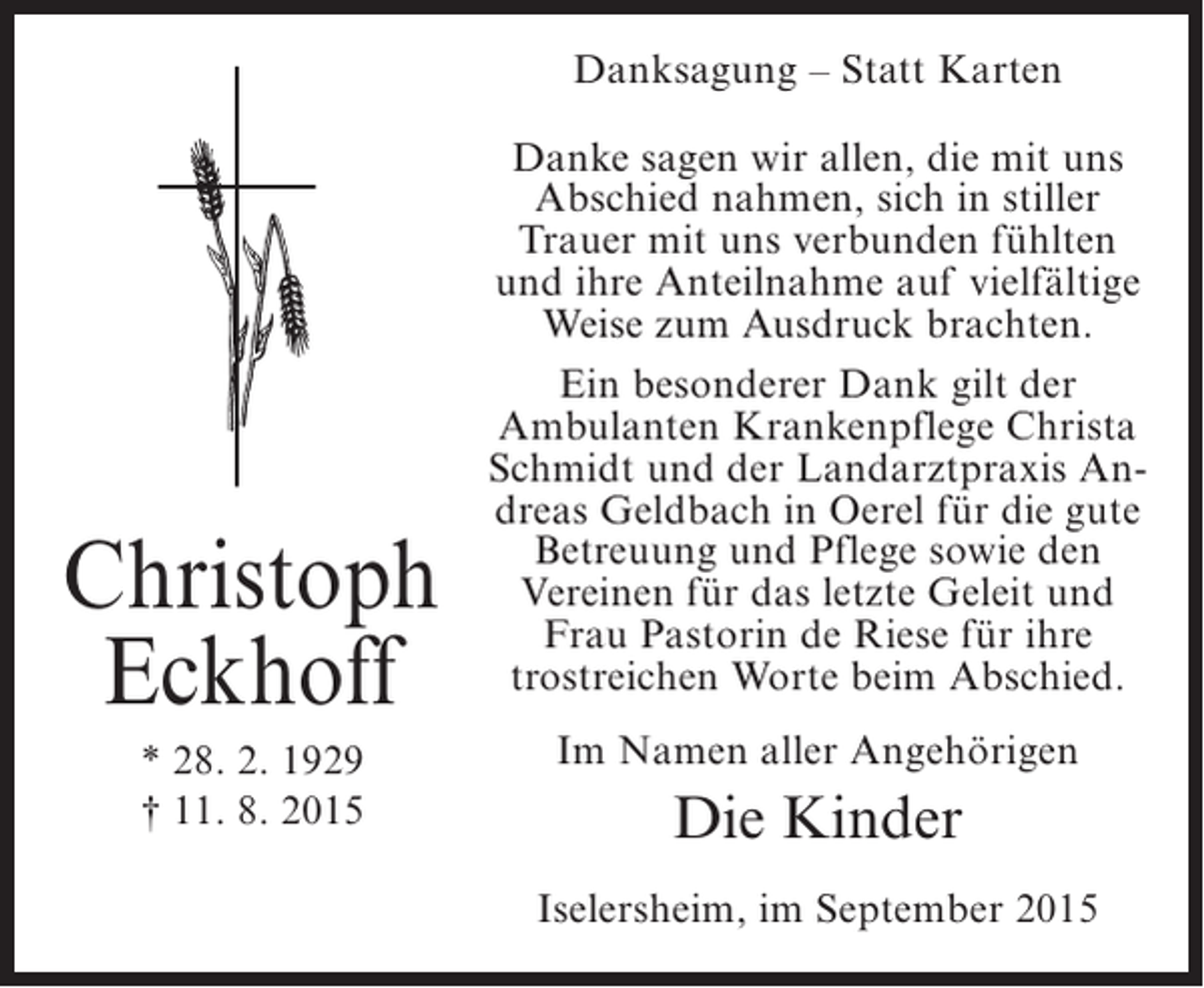<p>Danksagung – Statt Karten</p><p>Christoph<br />Eckhoff<br />* 28. 2. 1929<br />† 11. 8. 2015</p><p>Danke sagen wir allen, die mit uns<br />Abschied nahmen, sich in stiller<br />Trauer mit uns verbunden fühlten<br />und ihre Anteilnahme auf vielfältige<br />Weise zum Ausdruck brachten.<br />Ein besonderer Dank gilt der<br />Ambulanten Krankenpflege Christa<br />Schmidt und der Landarztpraxis Andreas Geldbach in Oerel für die gute<br />Betreuung und Pflege sowie den<br />Vereinen für das letzte Geleit und<br />Frau Pastorin de Riese für ihre<br />trostreichen Worte beim Abschied.<br />Im Namen aller Angehörigen</p><p>Die Kinder<br />Iselersheim, im September 2015</p>